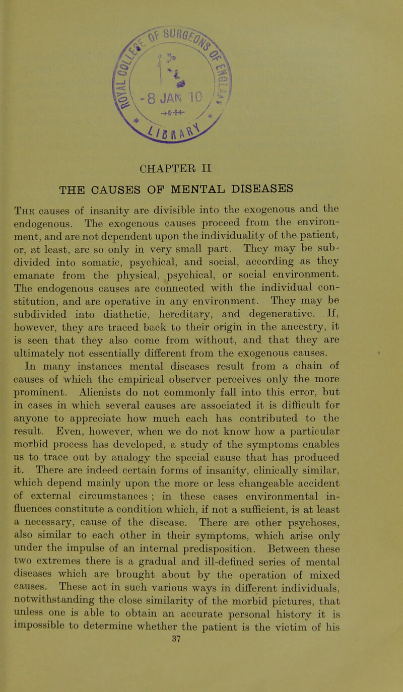 THE CAUSES OF MENTAL DISEASES The causes of insanity are divisible into the exogenous and the endogenous. The exogenous causes proceed from the environ- ment, and are not dependent upon the individuality of the patient, or, at least, are so only in very small part. They may be sub- divided into somatic, psychical, and social, according as they emanate from the physical, psychical, or social environment. The endogenous causes are connected with the individual con- stitution, and are operative in any environment. They may be subdivided into diathetic, hereditary, and degenerative. If, however, they are traced back to their origin in the ancestry, it is seen that they also come from without, and that they are ultimately not essentially different from the exogenous causes. In many instances mental diseases result from a chain of causes of which the empirical observer perceives only the more prominent. Alienists do not commonly fall into this error, but in cases in which several causes are associated it is difficult for anyone to appreciate how much each has contributed to the result. Even, however, when we do not know how a particular morbid process has developed, a study of the symptoms enables us to trace out by analogy the special cause that has produced it. There are indeed certain forms of insanity, clinically similar, which depend mainly upon the more or less changeable accident of external circumstances ; in these cases environmental in- fluences constitute a condition which, if not a sufficient, is at least a necessary, cause of the disease. There are other psychoses, also similar to each other in their symptoms, which arise only under the impulse of an internal predisposition. Between these two extremes there is a gradual and ill-defined series of mental diseases which are brought about by the operation of mixed causes. These act in such various ways in different individuals, notwithstanding the close similarity of the morbid pictures, that unless one is able to obtain an accurate personal history it is impossible to determine whether the patient is the victim of his