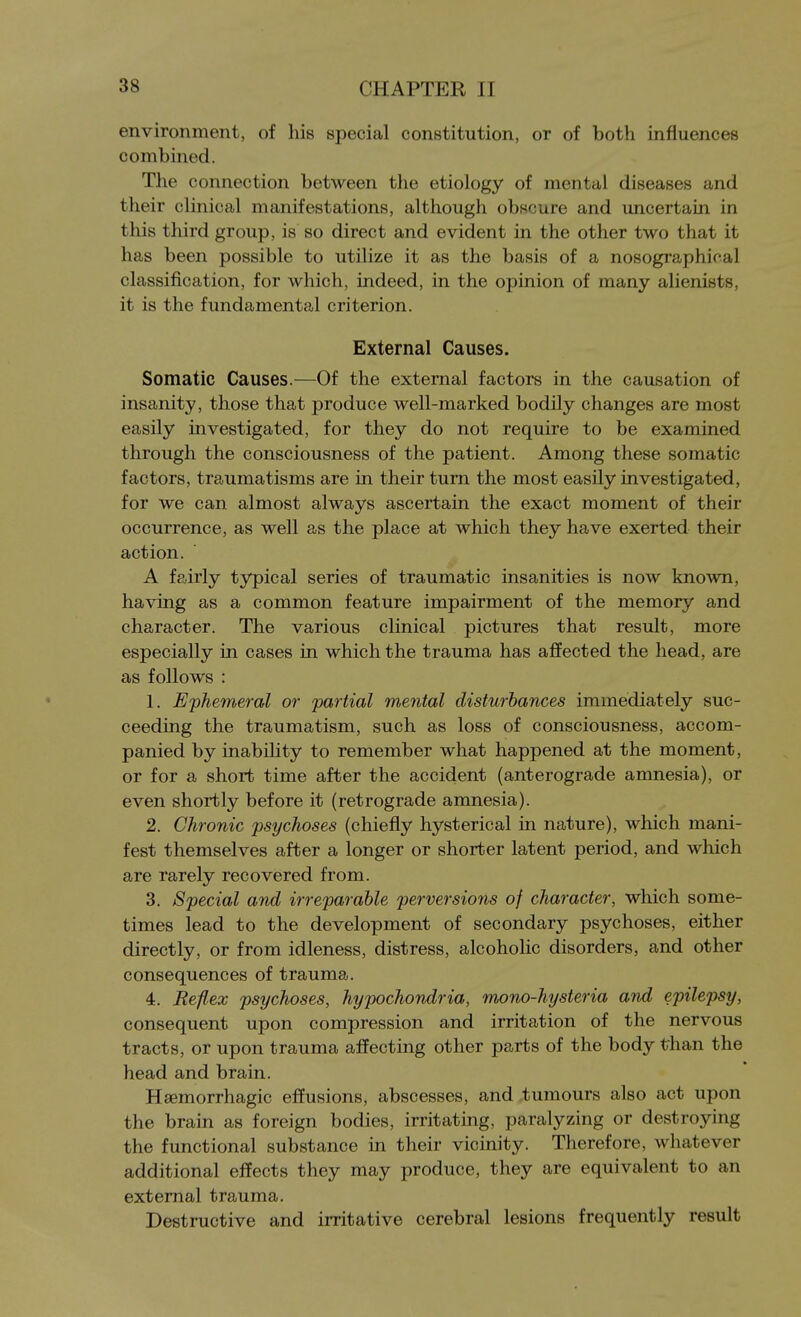 environment, of his special constitution, or of both influences combined. The connection between the etiology of mental diseases and their clinical manifestations, although obscure and uncertain in this third group, is so direct and evident in the other two that it has been possible to utilize it as the basis of a nosographical classification, for which, indeed, in the opinion of many alienists, it is the fundamental criterion. External Causes. Somatic Causes.—Of the external factors in the causation of insanity, those that produce well-marked bodily changes are most easily investigated, for they do not require to be examined through the consciousness of the patient. Among these somatic factors, traumatisms are in their turn the most easily investigated, for we can almost always ascertain the exact moment of their occurrence, as well as the place at which they have exerted their action. A fairly typical series of traumatic insanities is now known, having as a common feature impairment of the memory and character. The various clinical pictures that result, more especially in cases in which the trauma has affected the head, are as follows : 1. Ephemeral or partial mental disturbances immediately suc- ceeding the traumatism, such as loss of consciousness, accom- panied by inability to remember what happened at the moment, or for a short time after the accident (anterograde amnesia), or even shortly before it (retrograde amnesia). 2. Chronic psychoses (chiefly hysterical in nature), which mani- fest themselves after a longer or shorter latent period, and which are rarely recovered from. 3. Special and irreparable perversions of character, which some- times lead to the development of secondary psychoses, either directly, or from idleness, distress, alcoholic disorders, and other consequences of trauma. 4. Reflex psychoses, hypochondria, mono-hysteria and epilepsy, consequent upon compression and irritation of the nervous tracts, or upon trauma affecting other parts of the body than the head and brain. Hsemorrhagic effusions, abscesses, and tumours also act upon the brain as foreign bodies, irritating, paralyzing or destroying the functional substance in their vicinity. Therefore, whatever additional effects they may produce, they are equivalent to an external trauma. Destructive and irritative cerebral lesions frequently result