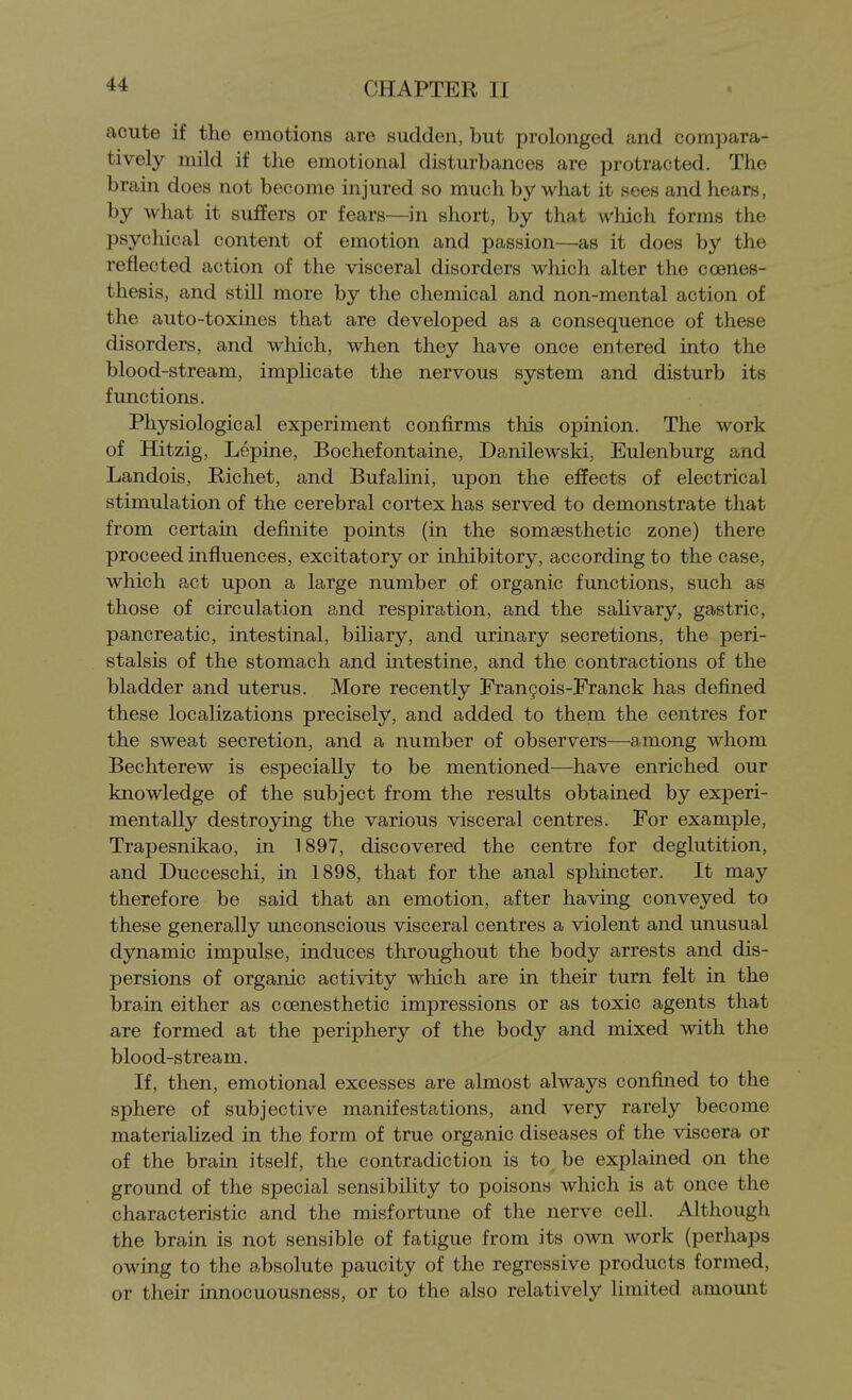 acute if the emotions are sudden, but prolonged and compara- tively mild if the emotional disturbances are protracted. The brain does not become injured so much by what it sees and hears, by what it suffers or fears—in short, by that wliich forms the psychical content of emotion and passion—as it does by the reflected action of the visceral disorders which alter the coenes- thesis, and still more by the chemical and non-mental action of the auto-toxines that are developed as a consequence of these disorders, and which, when they have once entered into the blood-stream, implicate the nervous system and disturb its functions. Physiological experiment confirms this opinion. The work of Hitzig, Lepine, Bochefontaine, Danilewski, Eulenburg and Landois, Richet, and Bufalini, upon the effects of electrical stimulation of the cerebral cortex has served to demonstrate that from certain definite points (in the somaesthetic zone) there proceed influences, excitatory or inhibitory, according to the case, which act upon a large number of organic functions, such as those of circulation and respiration, and the salivary, gastric, pancreatic, intestinal, biliary, and urinary secretions, the peri- stalsis of the stomach and intestine, and the contractions of the bladder and uterus. More recently Franyois-Eranck has defined these localizations precisely, and added to them the centres for the sweat secretion, and a number of observers—among whom Bechterew is especially to be mentioned—have enriched our knowledge of the subject from the results obtained by experi- mentally destroying the various visceral centres. For example, Trapesnikao, in 1897, discovered the centre for deglutition, and Ducceschi, in 1898, that for the anal sphincter. It may therefore be said that an emotion, after having conveyed to these generally unconscious visceral centres a violent and unusual dynamic impulse, induces throughout the body arrests and dis- persions of organic activity which are in their turn felt in the brain either as coenesthetic impressions or as toxic agents that are formed at the periphery of the body and mixed with the blood-stream. If, then, emotional excesses are almost always confined to the sphere of subjective manifestations, and very rarely become materialized in the form of true organic diseases of the viscera or of the brain itself, the contradiction is to be explained on the ground of the special sensibility to poisons which is at once the characteristic and the misfortune of the nerve cell. Although the brain is not sensible of fatigue from its own work (perhaps owing to the absolute paucity of the regressive products formed, or their innocuousness, or to the also relatively limited amount