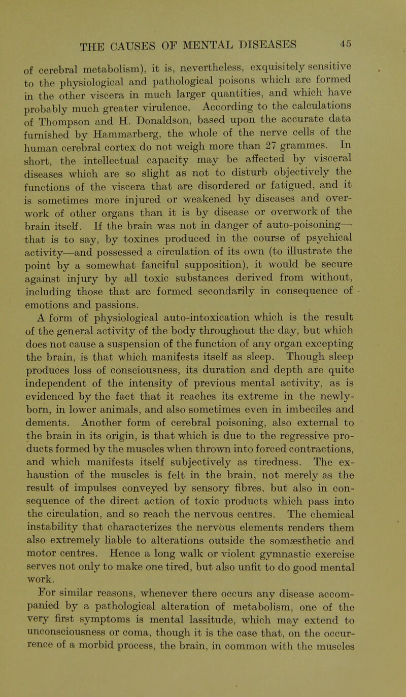 of cerebral metabolism), it is, nevertheless, exquisitely sensitive to the physiological and pathological poisons which are formed in the other viscera in much larger quantities, and which have probably much greater virulence. According to the calculations of Thompson and H. Donaldson, based upon the accurate data furnished by Hammarberg, the whole of the nerve cells of the human cerebral cortex do not weigh more than 27 grammes. In short, the intellectual capacity may be affected by visceral diseases which are so slight as not to disturb objectively the functions of the viscera that are disordered or fatigued, and it is sometimes more injured or weakened by diseases and over- work of other organs than it is by disease or overwork of the brain itself. If the brain was not in danger of auto-poisoning— that is to say, by toxines produced in the course of psychical activity—and possessed a circulation of its own (to illustrate the point by a somewhat fanciful supposition), it would be secure against injury by all toxic substances derived from without, including those that are formed secondarily in consequence of emotions and passions. A form of physiological auto-intoxication which is the result of the general activity of the body throughout the day, but which does not cause a suspension of the function of any organ excepting the brain, is that which manifests itself as sleep. Though sleep produces loss of consciousness, its duration and depth are quite independent of the intensity of previous mental activity, as is evidenced by the fact that it reaches its extreme in the newly- born, in lower animals, and also sometimes even in imbeciles and dements. Another form of cerebral poisoning, also external to the brain in its origin, is that which is due to the regressive pro- ducts formed by the muscles when thrown into forced contractions, and which manifests itself subjectively as tiredness. The ex- haustion of the muscles is felt in the brain, not merely as the result of impulses conveyed by sensory fibres, but also in con- sequence of the direct action of toxic products which pass into the circulation, and so reach the nervous centres. The chemical instability that characterizes the nervous elements renders them also extremely liable to alterations outside the somaesthetic and motor centres. Hence a long walk or violent gymnastic exercise serves not only to make one tired, but also unfit to do good mental work. For similar reasons, whenever there occurs any disease accom- panied by a pathological alteration of metabolism, one of the very first symptoms is mental lassitude, which may extend to unconsciousness or coma, though it is the case that, on the occur- rence of a morbid process, the brain, in common with the muscles