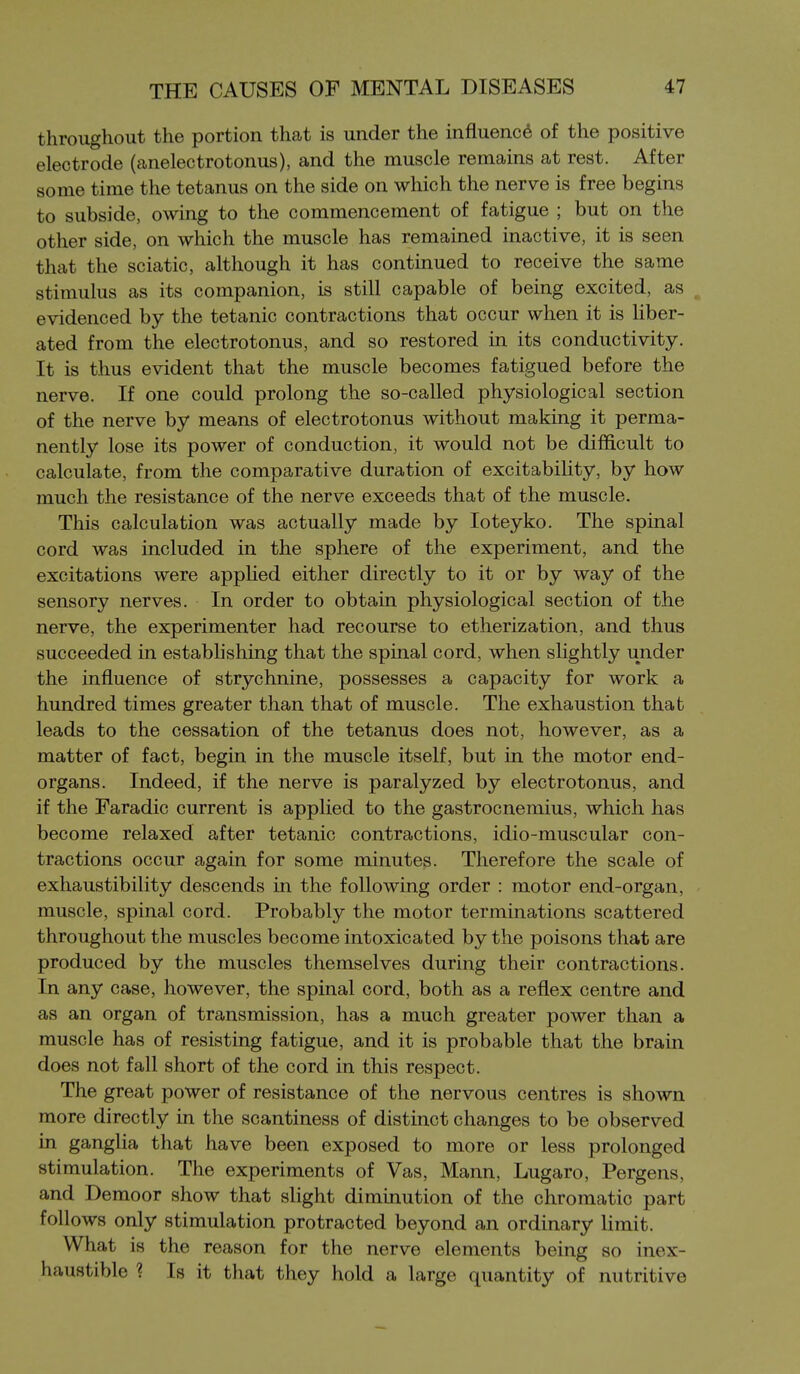 throughout the portion that is under the influence of the positive electrode (anelectrotonus), and the muscle remains at rest. After some time the tetanus on the side on which the nerve is free begins to subside, owing to the commencement of fatigue ; but on the other side, on which the muscle has remained inactive, it is seen that the sciatic, although it has continued to receive the same stimulus as its companion, is still capable of being excited, as ^ evidenced by the tetanic contractions that occur when it is liber- ated from the electrotonus, and so restored in its conductivity. It is thus evident that the muscle becomes fatigued before the nerve. If one could prolong the so-called physiological section of the nerve by means of electrotonus without making it perma- nently lose its power of conduction, it would not be difficult to calculate, from the comparative duration of excitability, by how much the resistance of the nerve exceeds that of the muscle. This calculation was actually made by loteyko. The spinal cord was included in the sphere of the experiment, and the excitations were applied either directly to it or by way of the sensory nerves. In order to obtain physiological section of the nerve, the experimenter had recourse to etherization, and thus succeeded in establishing that the spinal cord, when slightly under the influence of strychnine, possesses a capacity for work a hundred times greater than that of muscle. The exhaustion that leads to the cessation of the tetanus does not, however, as a matter of fact, begin in the muscle itself, but in the motor end- organs. Indeed, if the nerve is paralyzed by electrotonus, and if the Faradic current is applied to the gastrocnemius, which has become relaxed after tetanic contractions, idio-muscular con- tractions occur again for some minutes. Therefore the scale of exhaustibility descends in the following order : motor end-organ, muscle, spinal cord. Probably the motor terminations scattered throughout the muscles become intoxicated by the poisons that are produced by the muscles themselves during their contractions. In any case, however, the spinal cord, both as a reflex centre and as an organ of transmission, has a much greater power than a muscle has of resisting fatigue, and it is probable that the brain does not fall short of the cord in this respect. The great power of resistance of the nervous centres is shown more directly in the scantiness of distinct changes to be observed in ganglia that have been exposed to more or less prolonged stimulation. The experiments of Vas, Mann, Lugaro, Pergens, and Demoor show that slight diminution of the chromatic part follows only stimulation protracted beyond an ordinary limit. What is the reason for the nerve elements being so inex- haustible ? Is it that they hold a large quantity of nutritive