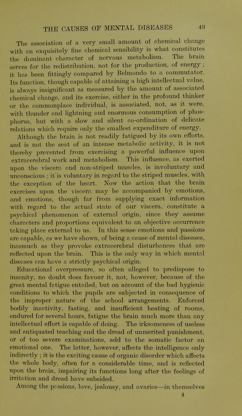 The association of a very small amount of chemical change with an exquisitely fine chemical sensibility is what constitutes the dominant character of nervous metabolism. The brain serves for the redistribution, not for the production, of energy ; it has been fittingly compared by Belmondo to a commutator. Its function, though capable of attaining a high intellectual value, is always insignificant as measured by the amount of associated chemical change, and its exercise, either in the profound thinker or the commonplace individual, is associated, not, as it were, with thunder and lightning and enormous consumption of phos- phorus, but with a slow and silent co-ordination of delicate relations which require only the smallest expenditure of energy. Although the brain is not readily fatigued by its own efforts, and is not the seat of an intense metabolic activity, it is not thereby prevented from exercising a powerful influence upon extracerebral work and metaboHsm. This influence, as exerted upon the viscera and non-striped muscles, is involuntary and unconscious ; it'is voluntary in regard to the striped muscles, with the exception of the heart. Now the action that the brain exercises upon the viscera may be accompanied by emotions, and emotions, though far from supplying exact information with regard to the actual state of our viscera, constitute a psychical phenomenon of external origin, since they assume characters and proportions equivalent to an objective occurrence taking place external to us. In this sense emotions and passions are capable, as we have shown, of being a cause of mental diseases, inasmuch as they provoke extracerebral disturbances that are reflected upon the brain. This is the only way in which mental diseases can have a strictly psychical origin. Educational overpressure, so often alleged to predispose to insa,nity, no doubt does favour it, not, however, because of the great mental fatigue entailed, but on account of the bad hygienic conditions to which the pupils are subjected in consequence of the improper nature of the school arrangements. Enforced bodily inactivity, fasting, and insufficient heating of rooms, endured for several hours, fatigue the brain much more than any intellectual effort is capable of doing. The irksomeness of useless and antiquated teaching and the dread of unmerited punishment, or of too severe examinations, add to the somatic factor an emotional one. The latter, however, affects the intelligence only indirectly ; it is the exciting cause of organic disorder which affects the whole body, often for a considerable time, and is reflected upon the brain, impairing its functions long after the feelings of irritation and dread have subsided. Among the passions, love, jealousy, and avarice—in themselves 4