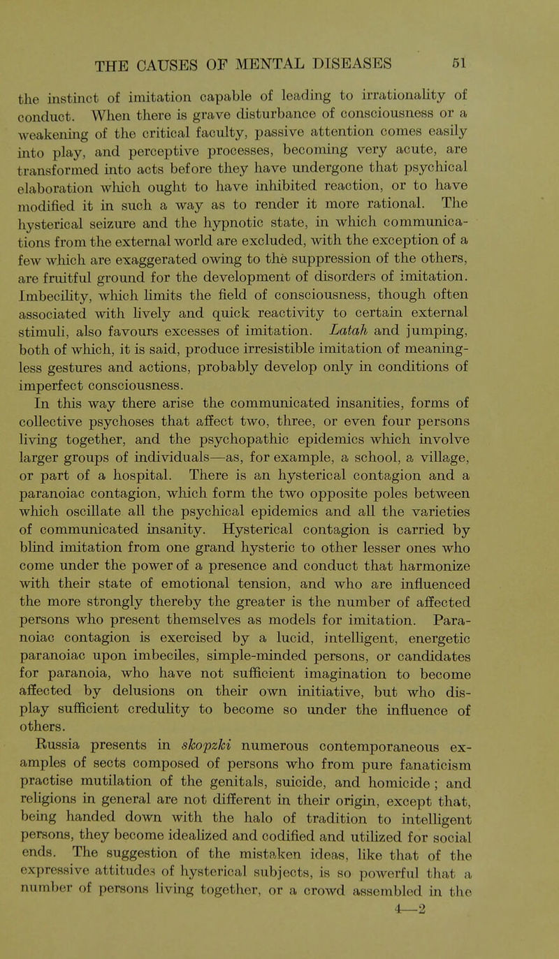 the instinct of imitation capable of leading to irrationality of conduct. When there is grave disturbance of consciousness or a weakening of the critical faculty, passive attention comes easily into play, and perceptive processes, becoming very acute, are transformed into acts before they have undergone that psychical elaboration which ought to have inhibited reaction, or to have modified it lq such a way as to render it more rational. The hysterical seizure and the hypnotic state, in which communica- tions from the external world are excluded, with the exception of a few which are exaggerated owing to the suppression of the others, are fruitful ground for the development of disorders of imitation. Imbecihty, which limits the field of consciousness, though often associated with lively and quick reactivity to certain external stimuli, also favours excesses of imitation. Latah and jumping, both of wliich, it is said, produce irresistible imitation of meaning- less gestures and actions, probably develop only in conditions of imperfect consciousness. In this way there arise the communicated insanities, forms of collective psychoses that affect two, three, or even four persons living together, and the psychopathic epidemics which involve larger groups of individuals—as, for example, a school, a village, or part of a hospital. There is an hysterical contagion and a paranoiac contagion, which form the two opposite poles between which oscillate all the psychical epidemics and all the varieties of communicated insanity. Hysterical contagion is carried by blind imitation from one grand hysteric to other lesser ones who come under the power of a presence and conduct that harmonize with their state of emotional tension, and who are influenced the more strongly thereby the greater is the number of affected persons who present themselves as models for imitation. Para- noiac contagion is exercised by a lucid, intelligent, energetic paranoiac upon imbeciles, simple-minded persons, or candidates for paranoia, who have not sufficient imagination to become affected by delusions on their own initiative, but who dis- play sufficient creduUty to become so under the influence of others. Russia presents in skopzki numerous contemporaneous ex- amples of sects composed of persons who from pure fanaticism practise mutilation of the genitals, suicide, and homicide; and religions in general are not different in their origin, except that, being handed down with the halo of tradition to intelligent persons, they become ideaUzed and codified and utilized for social ends. The suggestion of the mistaken ideas, like that of the expressive attitudes of hysterical subjects, is so powerful that a number of persons living together, or a crowd assembled in the 4—2