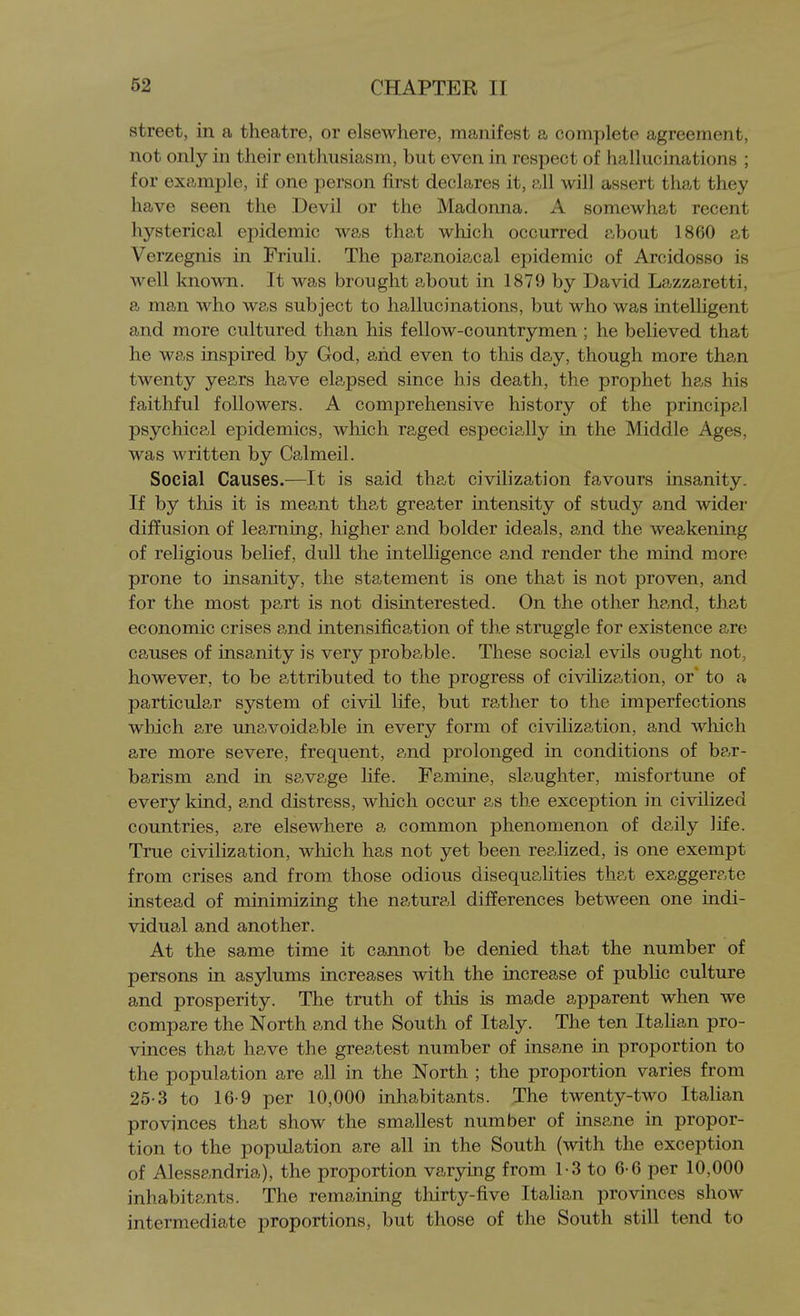 street, in a theatre, or elsewhere, manifest a complete agreement, not only in their enthusiasm, but even in respect of hallucinations ; for example, if one person first declares it, all will assert that they have seen the Devil or the Madonna. A somewhat recent hysterical epidemic was that which occurred about 1860 at Verzegnis in Friuli. The paranoiac al epidemic of Arcidosso is well known. It was brought about in 1879 by David Lazzaretti, a man who was subject to hallucinations, but who was inteUigent and more cultured than his fellow-countrymen ; he believed that he was inspired by God, arid even to this day, though more than twenty years have elapsed since his death, the prophet has his faithful followers. A comprehensive history of the principal psychical epidemics, which raged especia,lly in the Middle Ages, was written by Calmeil. Social Causes.—It is said that civilization favours insanity. If by this it is meant that greater intensity of study and wider diffusion of learning, higher and bolder ideals, and the weakening of religious belief, dull the intelhgence and render the mind more prone to insanity, the statement is one that is not proven, and for the most pa,rt is not disinterested. On the other hp,nd, that economic crises and intensification of the struggle for existence are causes of insanity is very probable. These social evils ought not, however, to be attributed to the progress of civilization, or' to a particular system of civil life, but rather to the imperfections which are unavoidable in every form of civilization, and wliich are more severe, frequent, p^nd prolonged in conditions of be,r- barism and in savage life. Famine, slaughter, misfortune of every kind, and distress, which occur as the exception in civilized countries, are elsewhere a common phenomenon of daily life. True civilization, which has not yet been realized, is one exempt from crises and from those odious disequalities that exaggerate instead of minimizing the natural differences between one indi- vidual and another. At the same time it cannot be denied that the number of persons in asylums increases with the increase of pubUc culture and prosperity. The truth of this is made apparent when we compare the North and the South of Italy. The ten Italian pro- vinces that have the greatest number of insane in proportion to the population are all in the North ; the proportion varies from 25-3 to 16-9 per 10,000 inhabitants. The twenty-two Italian provinces that show the smallest number of insane in propor- tion to the population are all in the South (with the exception of Alessandria), the proportion varying from 1-3 to 6-6 per 10,000 inhabitants. The remaining thirty-five ItaHan provinces show intermediate proportions, but those of the South still tend to