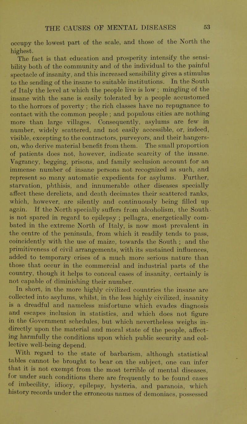 occupy the lowest peart of the scale, and those of the North the highest. The fact is that education and prosperity intensify the sensi- bility both of the community and of the individual to the painful spectacle of insanity, and this increased sensibility gives a stimulus to the sending of the insane to suitable institutions. In the South of Italy the level at which the people live is low ; mingling of the insane with the sane is easily tolerated by a people accustomed to the horrors of poverty ; the rich classes have no repugnance to contact with the common people ; and populous cities are nothing more than large villages. Consequently, asylums are few in number, widely scattered, and not easily accessible, or, indeed, visible, excepting to the contractors, purveyors, and their hangers- on, who derive material benefit from them. The small proportion of patients does not, however, indicate scarcity of the insane. Vagrancy, begging, prisons, and family seclusion account for an immense number of insane persons not recognized as such, and represent so many automatic expedients for asylums. Further, starvation, phthisis, and innumerable other diseases specially affect these dereUcts, and death decimates their scattered ranks, which, however, are silently and continuously being filled up again. If the North specially suffers from alcoholism, the South- is not spared in regard to epilepsy ; pellagra, energetically com- bated in the extreme North of Italy, is now most prevalent in the centre of the peninsula, from which it readily tends to pass, coincidently with the use of maize, towards the South ; and the primitiveness of civil arrangements, with its sustained influences, added to temporary crises of a much more serious nature than those that occur in the commercial and industrial parts of the country, though it helps to conceal cases of insanity, certainly is not capable of diminishing their number. In short, in the more highly civilized countries the insane are collected into asylums, whilst, in the less highly civilized, insanity is a dreadful and nameless misfortune which evades diagnosis and escapes inclusion in statistics, and which does not figure in the Government schedules, but wliich nevertheless weighs in- directly upon the material and moral state of the people, affect- ing harmfully the conditions upon which public security and col- lective well-being depend. With regard to the state of barbarism, although statistical tables cannot be brought to bear on the subject, one can infer that it is not exempt from the most terrible of mental diseases, for under such conditions there are frequently to be found cases of imbecility, idiocy, epilepsy, hysteria, and paranoia, which history records under the erroneous names of demoniacs, possessed