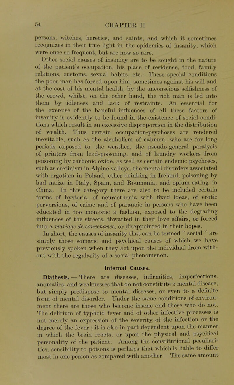 persons, witches, heretics, and saints, and which it sometimes recognizes in their true Hght in the epidemics of insanity, which were once so frequent, but are now so rare. Other social causes of insanity are to be sought in the nature of the patient's occupation, his place of residence, food, family relations, customs, sexual habits, etc. These special conditions the poor man has forced upon him, sometimes against his will and at the cost of liis mental health, by the unconscious selfishness of the crowd, whilst, on the other hand, the rich man is led into them by idleness and lack of restraints. An essential for the exercise of the baneful influences of all these factors of insanity is evidently to be found in the existence of social condi- tions which result in an excessive disproportion in the distribution of wealth. Thus certain occupation-psychoses are rendered inevitable, such as the alcoholism of cabmen, who are for long periods exposed to the weather, the pseudo-general paralysis of printers from lead-poisoning, and of laundry workers from poisoning by carbonic oxide, as well as certain endemic psychoses, such as cretinism in Alpine valleys, the mental disorders associated with ergotism in Poland, ether-drinking in Ireland, poisoning by bad maize in Italy, Spain, and Roumania, and opium-eating in China. In this category there are also to be included certain forms of hysteria, of neurasthenia with fixed ideas, of erotic perversions, of crime and of paranoia in persons who have been educated in too monastic a fashion, exposed to the degrading influences of the streets, thwarted in their love affairs, or forced into a manage de convenance, or disappointed in their hopes. In short, the causes of insanity that can be termed  social  are simply those somatic and psychical causes of which we have previously spoken when they act upon the individual from with- out with the regularity of a social phenomenon. Internal Causes. Diathesis. — There are diseases, infirmities, imperfections, anomalies, and wealmesses that do not constitute a mental disease, but simply predispose to mental diseases, or even to a definite form of mental disorder. Under the same conditions of environ- ment there are those who become insane and those who do not. The dehrium of typhoid fever and of other infective processes is not merely an expression of the severity of the infection or the degree of the fever ; it is also in part dependent upon the manner in which the brain reacts, or upon the physical and psychical personality of the patient. Among the constitutional peculiari- ties, sensibility to poisons is perhaps that which is liable to differ most in one person as compared with another. The same amount