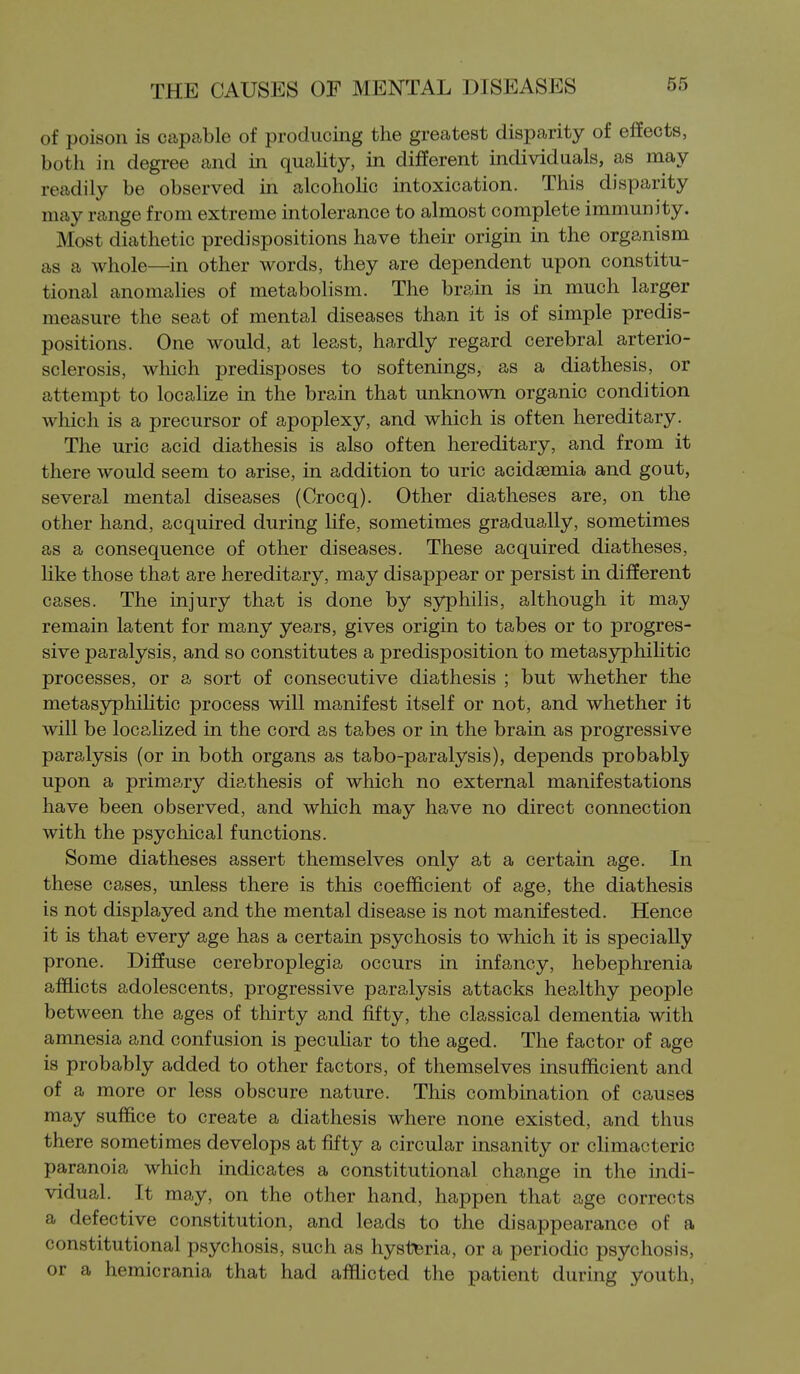 of poison is capable of producing the greatest disparity of effects, both in degree and in quality, in different individuals, as may readily be observed in alcoholic intoxication. This disparity may range from extreme intolerance to almost complete immunity. Most diathetic predispositions have their origin in the organism as a whole—in other words, they are dependent upon constitu- tional anomaHes of metabolism. The brain is in much larger measure the seat of mental diseases than it is of simple predis- positions. One would, at least, hardly regard cerebral arterio- sclerosis, which predisposes to softenings, as a diathesis, or attempt to localize in the brain that unknown organic condition which is a precursor of apoplexy, and which is often hereditary. The uric acid diathesis is also often hereditary, and from it there would seem to arise, in addition to uric acidsemia and gout, several mental diseases (Crocq). Other diatheses are, on the other hand, acquired during life, sometimes gradually, sometimes as a consequence of other diseases. These acquired diatheses, like those that are hereditary, may disappear or persist in different cases. The injury that is done by syphilis, although it may remain latent for many years, gives origin to tabes or to progres- sive paralysis, and so constitutes a predisposition to metasyphihtic processes, or a sort of consecutive diathesis ; but whether the metasyphihtic process will manifest itself or not, and whether it will be locahzed in the cord as tabes or in the brain as progressive paralysis (or in both organs as tabo-paralysis), depends probably upon a primary diathesis of which no external manifestations have been observed, and which may have no direct connection with the psychical functions. Some diatheses assert themselves only at a certain age. In these cases, unless there is this coefficient of age, the diathesis is not displayed and the mental disease is not manifested. Hence it is that every age has a certain psychosis to which it is specially prone. Diffuse cerebroplegia occurs in infancy, hebephrenia afflicts adolescents, progressive paralysis attacks healthy people between the ages of thirty and fifty, the classical dementia with amnesia and confusion is peculiar to the aged. The factor of age is probably added to other factors, of themselves insufficient and of a more or less obscure nature. This combination of causes may suffice to create a diathesis where none existed, and thus there sometimes develops at fifty a circular insanity or climacteric paranoia which indicates a constitutional change in the indi- vidual. It may, on the other hand, happen that age corrects a defective constitution, and leads to the disappearance of a constitutional psychosis, such as hysteria, or a periodic psychosis, or a hemicrania that had afflicted the patient during youth,