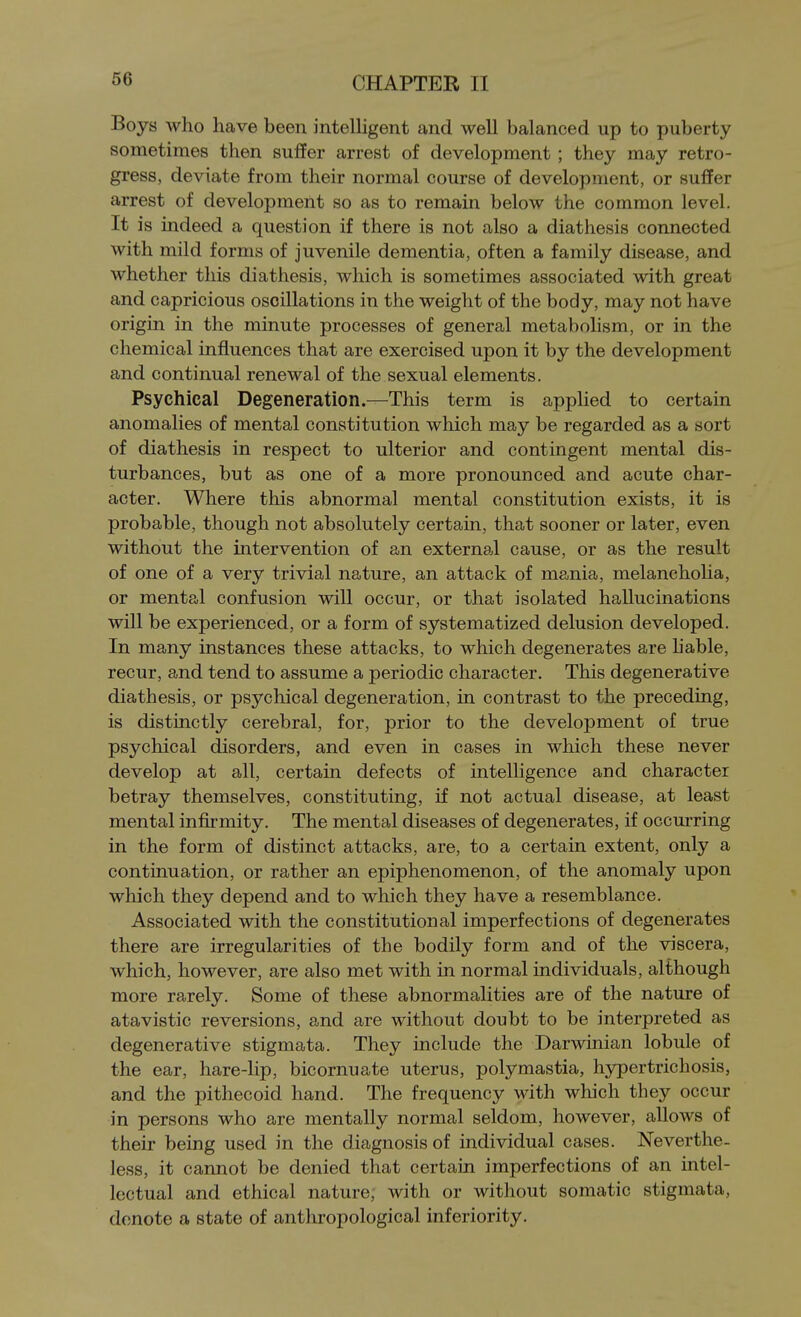 Boys who have been inteUigent and well balanced up to puberty sometimes then suffer arrest of development ; they may retro- gress, deviate from their normal course of development, or suffer arrest of development so as to remain below the common level. It is indeed a question if there is not also a diathesis connected with mild forms of juvenile dementia, often a family disease, and whether this diathesis, which is sometimes associated with great and capricious oscillations in the weight of the body, may not have origin in the minute processes of general metabolism, or in the chemical influences that are exercised upon it by the development and continual renewal of the sexual elements. Psychical Degeneration.—This term is applied to certain anomalies of mental constitution which may be regarded as a sort of diathesis in respect to ulterior and contingent mental dis- turbances, but as one of a more pronounced and acute char- acter. Where this abnormal mental constitution exists, it is probable, though not absolutely certain, that sooner or later, even without the intervention of an external cause, or as the result of one of a very trivial nature, an attack of mania, melancholia, or mental confusion will occur, or that isolated hallucinations will be experienced, or a form of systematized delusion developed. In many instances these attacks, to which degenerates are liable, recur, and tend to assume a periodic character. This degenerative diathesis, or psychical degeneration, in contrast to the preceding, is distinctly cerebral, for, prior to the development of true psychical disorders, and even in cases in which these never develop at all, certain defects of intelligence and character betray themselves, constituting, if not actual disease, at least mental infirmity. The mental diseases of degenerates, if occurring in the form of distinct attacks, are, to a certain extent, only a continuation, or rather an epiphenomenon, of the anomaly upon which they depend and to which they have a resemblance. Associated with the constitutional imperfections of degenerates there are irregularities of the bodily form and of the viscera, which, however, are also met with in normal individuals, although more rarely. Some of these abnormalities are of the nature of atavistic reversions, and are without doubt to be interpreted as degenerative stigmata. They include the Darwinian lobule of the ear, hare-lip, bicornuate uterus, polymastia, hypertrichosis, and the pithecoid hand. The frequency with which they occur in persons who are mentally normal seldom, however, allows of their being used in the diagnosis of individual cases. Neverthe- less, it cannot be denied that certain imperfections of an intel- lectual and ethical nature, with or without somatic stigmata, denote a state of anthropological inferiority.