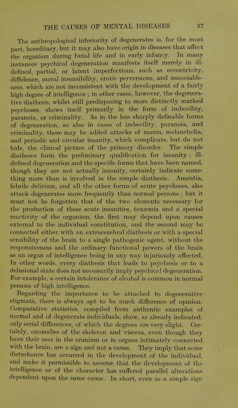 The anthropological inferiority of degenerates is, for the most part, hereditary, but it may also have origin in diseases that affect the organism during foetal life and in early infancy. In many instances psychical degeneration manifests itself merely in ill- defined, partial, or latent imperfections, such as eccentricity, diffidence, moral insensibility, erotic perversions, and unsociable- ness, which are not inconsistent with the development of a fairly high degree of intelligence ; in other cases, however, the degenera- tive diathesis, whilst still predisposing to more distinctly marked psychoses, shows itself primarily in the form of imbecihty, paranoia, or criminality. As in the less sharply definable forms of degeneration, so also in cases of imbecility, paranoia, and criminality, there may be added attacks of mania, melancholia, and periodic and circular insanity, which complicate, but do not hide, the chnical picture of the primary disorder. The simple diatheses form the preliminary quahfication for insanity ; ill- defined degeneration and the specific forms that have been named, though they are not actually insanity, certainly indicate some- thing more than is involved in the simple diathesis. Amentia, febrile delirium, and all the other forms of acute psychoses, also attack degenerates more frequently than normal persons ; bat it must not be forgotten that of the two elements necessary for the production of these acute insanities, toxaemia and a special reactivity of the organism, the first may depend upon causes external to the individual constitution, and the second may be connected either with an extracerebral diathesis or with a special sensibility of the brain to a single pathogenic agent, without the responsiveness and the ordinary functional powers of the brain as an organ of intelfigence being in any way injuriously affected. In other words, every diathesis that leads to psychosis or to a delusional state does not necessarily imply psychical degeneration. For example, a certain intolerance of alcohol is common in normal persons of high intelligence. Regarding the importance to be attached to degenerative stigmata, there is always apt to be much difference of opinion. Comparative statistics, compiled from authentic examples of normal and of degenerate individuals, show, as already indicated, only serial differences, of which the degrees are very shght. Cer- tainly, anomahes of the skeleton and viscera, even though they have their seat in the cranium or in organs intimately connected with the brain, are a sign and not a cause. They imply that some disturbance has occurred in the development of the individual, and make it permissible to assume that the development of the mtelligence or of the character has suffered parallel alterations dependent upon the same cause. In short, even as a simple sign