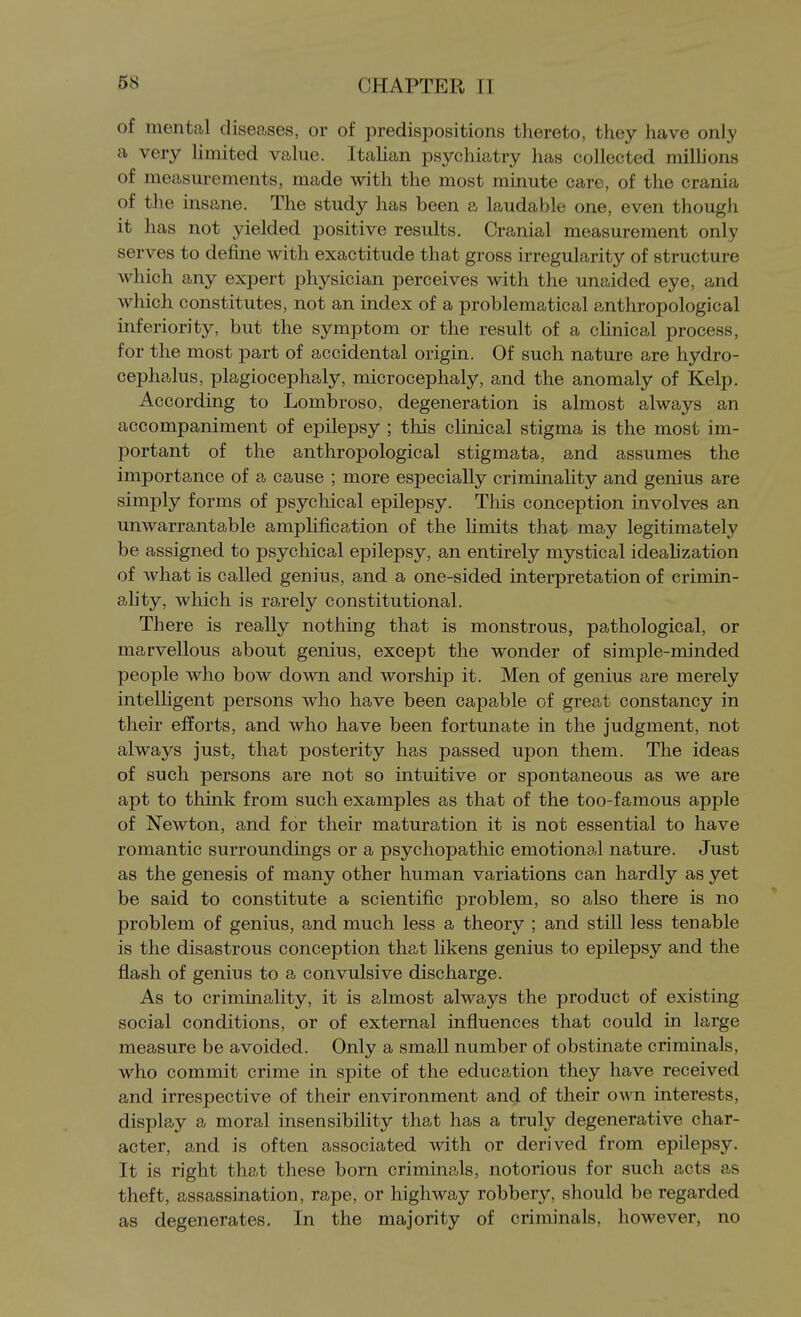 of mental diseases, or of predispositions thereto, they have only a very limited value. Italian psychiatry has collected milUons of measm-ements, made with the most minute care, of the crania of the insane. The study has been a laudable one, even though it has not yielded positive results. Cranial measurement only serves to define with exactitude that gross irregularity of structure which any expert physician perceives with the unaided eye, and which constitutes, not an index of a problematical anthropological inferiority, but the symptom or the result of a clinical process, for the most part of accidental origin. Of such nature are hydro- cephalus, plagiocephaly, microcephaly, and the anomaly of Kelp. According to Lombroso, degeneration is almost always an accompaniment of epilepsy ; this clinical stigma is the most im- portant of the anthropological stigmata, and assumes the importance of a cause ; more especially criminality and genius are simply forms of psychical epilepsy. This conception involves an unwarrantable ampUfication of the limits that may legitimately be assigned to psychical epilepsy, an entirely mystical ideahzation of what is called genius, and a one-sided interpretation of crimin- ahty, which is rarely constitutional. There is really nothing that is monstrous, pathological, or marvellous about genius, except the wonder of simple-minded people who bow down and worship it. Men of genius are merely intelhgent persons who have been capable of great constancy in their efforts, and who have been fortunate in the judgment, not always just, that posterity has passed upon them. The ideas of such persons are not so intuitive or spontaneous as we are apt to think from such examples as that of the too-famous apple of Newton, and for their maturation it is not essential to have romantic surroundings or a psychopathic emotional nature. Just as the genesis of many other human variations can hardly as yet be said to constitute a scientific problem, so also there is no problem of genius, and much less a theory ; and still less tenable is the disastrous conception that likens genius to epilepsy and the flash of genius to a convulsive discharge. As to criminality, it is almost always the product of existing social conditions, or of external influences that could in large measure be avoided. Only a small number of obstinate criminals, who commit crime in spite of the education they have received and irrespective of their environment and of their own interests, display a moral insensibility that has a truly degenerative char- acter, and is often associated with or derived from epilepsy. It is right that these born criminals, notorious for such acts as theft, assassination, rape, or highway robbery, should be regarded as degenerates. In the majority of criminals, however, no