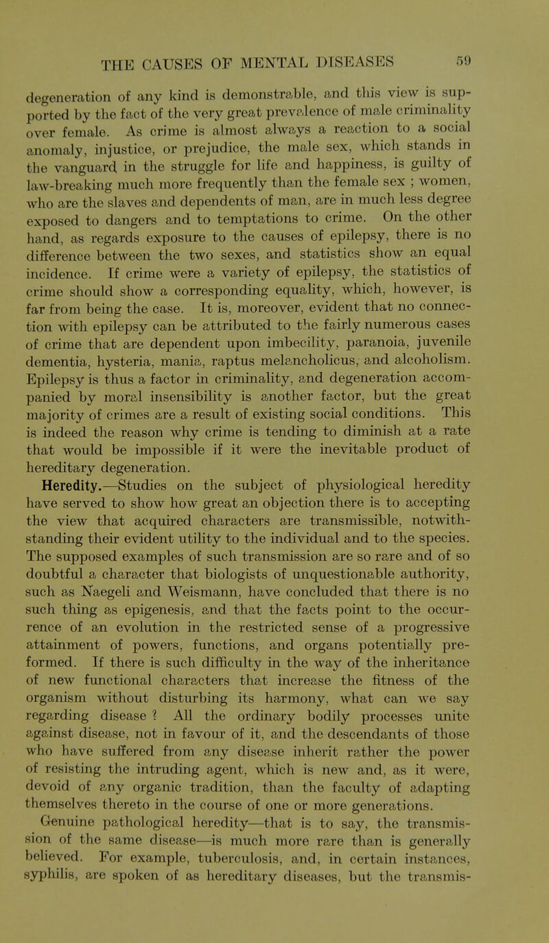 degeneration of any kind is demonstrable, and this view is sup- ported by the fact of the very great prevalence of male criminality over female. As crime is almost always a reaction to a social anomaly, injustice, or prejudice, the male sex, which stands in the vanguard in the struggle for life and happiness, is guilty of law-breaking much more frequently than the female sex ; women, who are the slaves and dependents of man, are in much less degree exposed to dangers and to temptations to crime. On the other hand, as regards exposure to the causes of epilepsy, there is no difference between the two sexes, and statistics show an equal incidence. If crime were a variety of epilepsy, the statistics of crime should show a corresponding equality, which, however, is far from being the case. It is, moreover, evident that no connec- tion with epilepsy can be attributed to the fairly numerous cases of crime that are dependent upon imbecility, paranoia, juvenile dementia, hysteria, mania, raptus melancholicus, and alcoholism. Epilepsy is thus a factor in criminality, and degeneration accom- panied by moral insensibility is another factor, but the great majority of crimes are a result of existing social conditions. This is indeed the reason why crime is tending to diminish at a rate that would be impossible if it were the inevitable product of hereditary degeneration. Heredity.—Studies on the subject of physiological heredity have served to show how great an objection there is to accepting the view that acquired characters are transmissible, notwith- standing their evident utility to the individual and to the species. The supposed examples of such transmission are so rare and of so doubtful a character that biologists of unquestionable authority, such as Naegeli and Weismann, have concluded that there is no such thing as epigenesis, and that the facts point to the occur- rence of an evolution in the restricted sense of a progressive attainment of powers, functions, and organs potentially pre- formed. If there is such difficulty in the way of the inheritance of new functional characters that increase the fitness of the organism without disturbing its harmony, what can we say regarding disease ? All the ordinary bodily processes unite against disease, not in favour of it, and the descendants of those who have suffered from any disease inherit rather the power of resisting the intruding agent, which is new and, as it were, devoid of any organic tradition, than the faculty of adapting themselves thereto in the course of one or more generations. Genuine pathological heredity—that is to say, the transmis- sion of the same disease—is much more rare than is generally believed. For example, tuberculosis, and, in certain instances, syphihs, are spoken of as hereditary diseases, but the transmis-