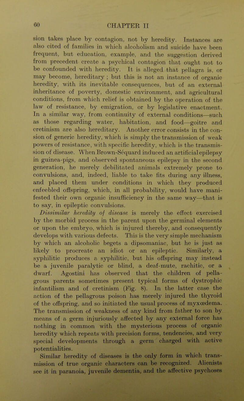 sion takes place by contagion, not by heredity. Instances are also cited of families in which alcoholism and suicide have been frequent, but education, example, and the suggestion derived from precedent create a psychical contagion that ought not to be confounded with heredity. It is alleged that pellagra is, or may become, hereditary ; but this is not an instance of organic heredity, with its inevitable consequences, but of an external inheritance of poverty, domestic environment, and agricultural conditions, from which relief is obtained by the operation of the law of resistance, by emigration, or by legislative enactment. In a similar way, from continuity of external conditions—such as those regarding water, habitation, and food—goitre and cretinism are also hereditary. Another error consists in the con- sion of generic heredity, which is simply the transmission of weak powers of resistance, with specific heredity, which is the transmis- sion of disease. When Brown-Sequard induced an artificial epilepsy in guinea-pigs, and observed spontaneous epilepsy in the second generation, he merely debilitated animals extremely prone to convulsions, and, indeed, liable to take fits during any illness, and placed them under conditions in which they produced enfeebled offspring, which, in all probabihty, would have mani- fested their own organic insufficiency in the same way—that is to say, in epileptic convulsions. Dissimilar heredity of disease is merely the effect exercised by the morbid process in the parent upon the germinal elements or upon the embryo, which is injured thereby, and consequently develops with various defects. This is the very simple mechanism by which an alcohohc begets a dipsomaniac, but he is just as likely to procreate an idiot or an epileptic. Similarly, a syphilitic produces a syphilitic, but his offspring may instead be a juvenile paralytic or bfind, a deaf-mute, rachitic, or a dwarf. Agostini has observed that the children of pella- grous parents sometimes present typical forms of dystrophic infantilism and of cretinism (Pig. 8). In the latter case the action of the pellagrous poison has merely injured the thyroid of the offspring, and so initiated the usual process of myxoedema. The transmission of weakness of any kind from father to son by means of a germ injuriously affected by any external force has nothing in common with the mysterious process of organic heredity which repeats with precision forms, tendencies, and very special developments through a germ charged with active potentiahties. Similar heredity of diseases is the only form in which trans- mission of true organic characters can be recognized. Alienists see it in paranoia, juvenile dementia, and the affective psychoses