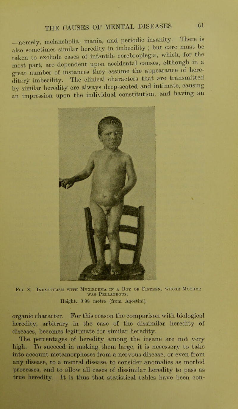 —namely, melancholia, mania, and periodic insanity. There is also sometimes similar heredity in imbecility ; but care must be taken to exclude cases of infantile cerebroplegia, which, for the most part, are dependent upon accidental causes, although in a great number of instances they assume the appearance of here- ditary imbecility. The clinical characters that are transmitted by similar heredity are always deep-seated and intimate, causing an impression upon the individual constitution, and having an Fig. 8.—Infantilism 'svith Myxcedema in a Boy of Fifteen, whose Mother WAS Pellagrous. Height, 098 metre (from Agostini), organic character. For this reason the comparison with biological heredity, arbitrary in the case of the dissimilar heredity of diseases, becomes legitimate for similar heredity. The percentages of heredity among the insane are not very high. To succeed in making them large, it is necessary to take into account metamorphoses from a nervous disease, or even from any disease, to a mental disease, to consider anomalies as morbid processes, and to allow all cases of dissimilar heredity to pass as true heredity. It is thus that statistical tables have been con-