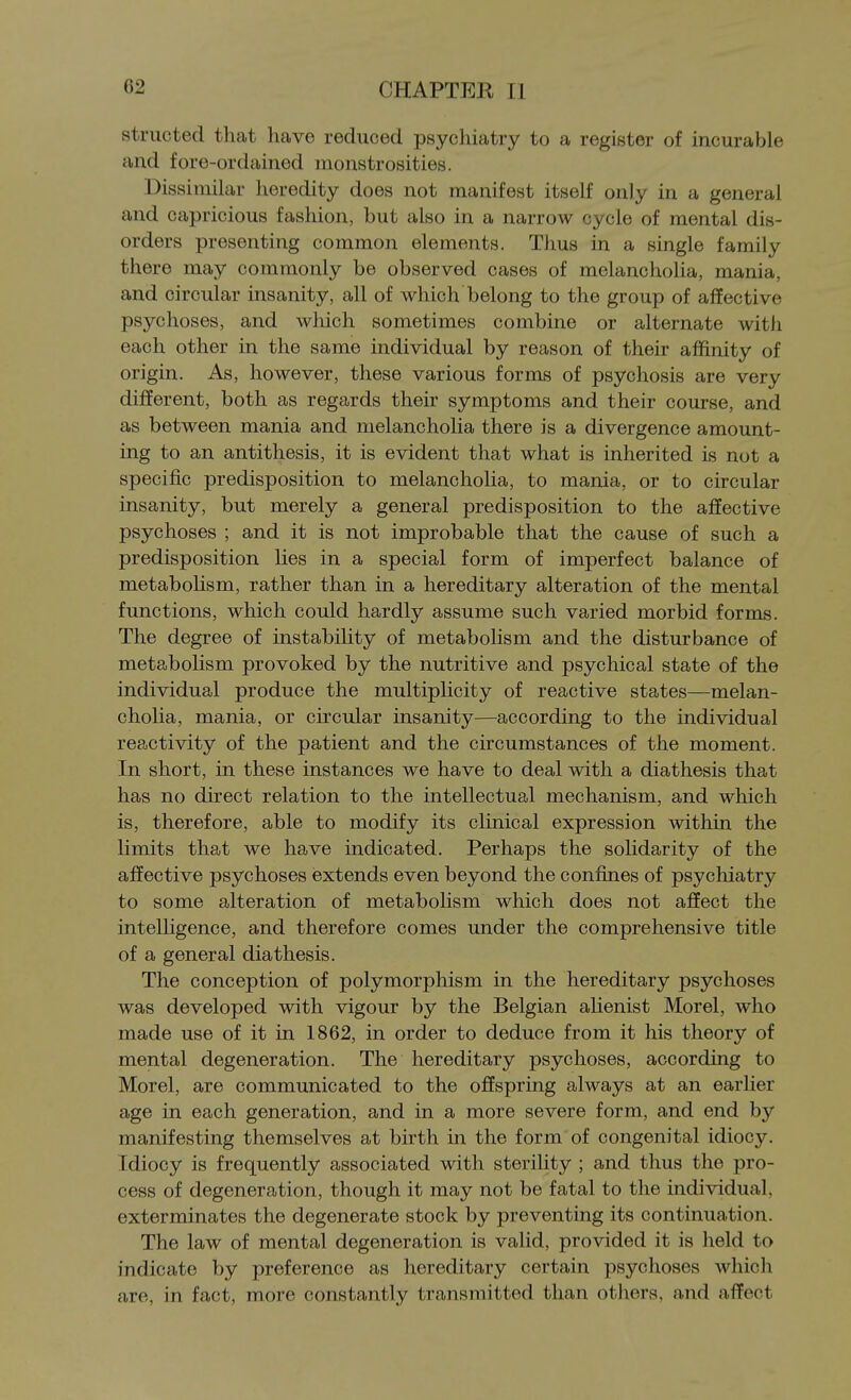 structed that have reduced psycliiatry to a register of incurable and fore-ordainod monstrosities. Dissimilar heredity does not manifest itself only in a general and capricious fashion, but also in a narrow cycle of mental dis- orders presenting common elements. Thus in a single family there may commonly be observed cases of melancholia, mania, and circular insanity, all of which belong to the group of affective psychoses, and which sometimes combine or alternate with each other in the same individual by reason of their affinity of origin. As, however, these various forms of psychosis are very different, both as regards their symptoms and their course, and as between mania and melancholia there is a divergence amount- ing to an antithesis, it is evident that what is inherited is not a specific predisposition to melancholia, to mania, or to circular insanity, but merely a general predisposition to the affective psychoses ; and it is not improbable that the cause of such a predisposition lies in a special form of imperfect balance of metabolism, rather than in a hereditary alteration of the mental functions, which could hardly assume such varied morbid forms. The degree of instability of metabolism and the disturbance of metabolism provoked by the nutritive and psychical state of the individual produce the multiplicity of reactive states—melan- cholia, mania, or circular insanity—according to the individual reactivity of the patient and the circumstances of the moment. In short, in these instances we have to deal with a diathesis that has no direct relation to the intellectual mechanism, and which is, therefore, able to modify its clinical expression within the limits that we have indicated. Perhaps the soHdarity of the affective psychoses extends even beyond the confines of psychiatry to some alteration of metabolism which does not affect the intelligence, and therefore comes under the comprehensive title of a general diathesis. The conception of polymorphism in the hereditary psychoses was developed with vigour by the Belgian alienist Morel, who made use of it in 1862, in order to deduce from it his theory of mental degeneration. The hereditary psychoses, according to Morel, are communicated to the offspring always at an earlier age in each generation, and in a more severe form, and end by manifesting themselves at birth in the form of congenital idiocy. Idiocy is frequently associated with sterility ; and thus the pro- cess of degeneration, though it may not be fatal to the individual, exterminates the degenerate stock by preventing its continuation. The law of mental degeneration is valid, provided it is held to indicate by preference as hereditary certain psychoses which are, in fact, more constantly transmitted than others, and affect