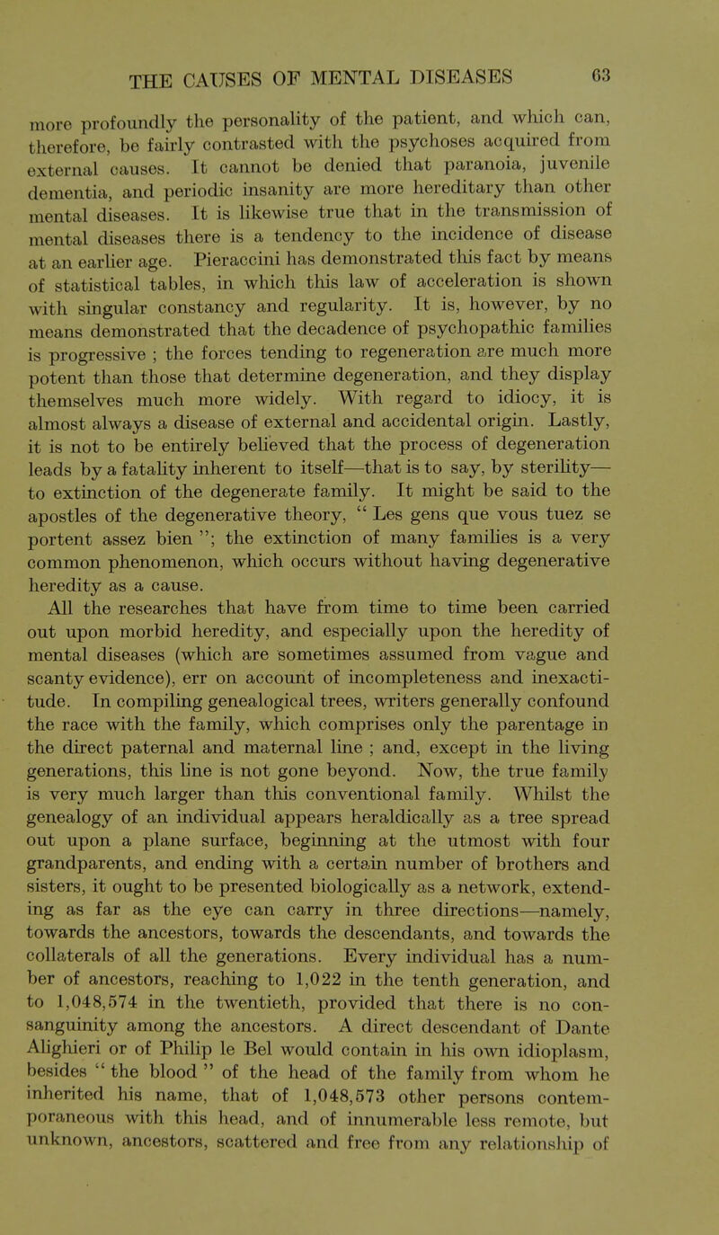 more profoundly the personality of the patient, and which can, therefore, be fairly contrasted with the psychoses acquired from external causes. It cannot be denied that paranoia, juvenile dementia, and periodic insanity are more hereditary than other mental diseases. It is likewise true that in the transmission of mental diseases there is a tendency to the incidence of disease at an earlier age. Pieraccini has demonstrated this fact by means of statistical tables, in which this law of acceleration is shown with singular constancy and regularity. It is, however, by no means demonstrated that the decadence of psychopathic families is progressive ; the forces tending to regeneration are much more potent than those that determine degeneration, and they display themselves much more widely. With regard to idiocy, it is almost always a disease of external and accidental origin. Lastly, it is not to be entirely believed that the process of degeneration leads by a fatahty inherent to itself—that is to say, by steriUty— to extinction of the degenerate family. It might be said to the apostles of the degenerative theory,  Les gens que vous tuez se portent assez bien ; the extinction of many families is a very common phenomenon, which occurs without having degenerative heredity as a cause. All the researches that have from time to time been carried out upon morbid heredity, and especially upon the heredity of mental diseases (which are sometimes assumed from vague and scanty evidence), err on account of incompleteness and inexacti- tude. In compiling genealogical trees, writers generally confound the race with the family, which comprises only the parentage in the direct paternal and maternal line ; and, except in the living generations, this line is not gone beyond. Now, the true family is very much larger than this conventional family. Whilst the genealogy of an individual appears heraldically as a tree spread out upon a plane surface, beginning at the utmost with four grandparents, and ending with a certain number of brothers and sisters, it ought to be presented biologically as a network, extend- ing as far as the eye can carry in three directions—namely, towards the ancestors, towards the descendants, and towards the collaterals of all the generations. Every individual has a num- ber of ancestors, reaching to 1,022 in the tenth generation, and to 1,048,574 in the twentieth, provided that there is no con- sanguinity among the ancestors. A direct descendant of Dante Alighieri or of Philip le Bel would contain in his own idioplasm, besides  the blood  of the head of the family from whom he inherited his name, that of 1,048,573 other persons contem- poraneous with this head, and of innumerable less remote, but unknown, ancestors, scattered and free from any relationship of