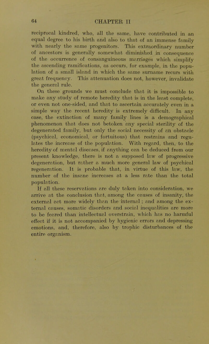 reciprocal kindred, who, all the same, have contributed in an equal degree to his birth and also to that of an immense family with nearly the same progenitors. This extraordinary number of ancestors is generally somewhat diminished in consequence of the occurrence of consanguineous marriages which simplify the ascending ramifications, as occurs, for example, in tlie popu- lation of a small island in which the same surname recurs witli great frequency. This attenuation does not, however, invalidate the general rule. On these grounds we must conclude that it is impossible to make any study of remote heredity that is in the least complete, or even not one-sided, and that to ascertain accurately even in a simple way the recent heredity is extremely difficult. In any case, the extinction of many family lines is a demographical phenomenon that does not betoken any special sterility of the degenerated family, but only the social necessity of an obstacle (psychical, economical, or fortuitous) that restrains and regu- lates the increase of the population. With regard, then, to the heredity of mental diseases, if anything can be deduced from our present knowledge, there is not a supposed law of progressive degeneration, but rather a much more general law of psychical regeneration. It is probable that, in virtue of this law, the number of the insane increases at a less ra,te than the total population. If all these reservations are duly taken into consideration, M^e arrive at the conclusion that, among the causes of insanity, the external act more widely than the internal; and among the ex- ternal causes, somatic disorders and social inequalities are more to be feared than intellectual overstrain, which has no harmful effect if it is not accompanied by hygienic errors and depressing emotions, and, therefore, also by trophic disturbances of the entire organism.