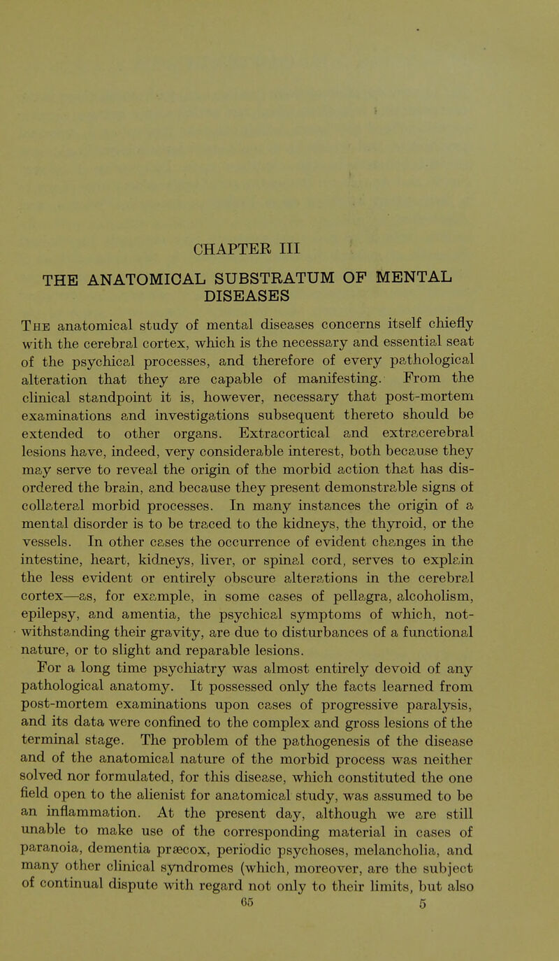 ■f CHAPTER III THE ANATOMICAL SUBSTRATUM OF MENTAL DISEASES The anatomical study of mental diseases concerns itself chiefly with the cerebral cortex, which is the necessary and essential seat of the psychical processes, and therefore of every pathological alteration that they are capable of manifesting. From the clinical standpoint it is, however, necessary that post-mortem examinations and investigations subsequent thereto should be extended to other organs. Extracortical and extracerebral lesions have, indeed, very considerable interest, both because they may serve to reveal the origin of the morbid action that has dis- ordered the brain, and because they present demonstrable signs of collateral morbid processes. In many instances the origin of a mental disorder is to be traced to the kidneys, the thyroid, or the vessels. In other cases the occurrence of evident changes in the intestine, heart, kidneys, liver, or spina,l cord, serves to explain the less evident or entirely obscure alterations in the cerebral cortex—as, for example, in some cases of pellagra, alcoholism, epilepsy, and amentia, the psychical symptoms of which, not- withstanding their gravity, are due to disturbances of a functional nature, or to slight and reparable lesions. For a long time psychiatry was almost entirely devoid of any pathological anatomy. It possessed only the facts learned from post-mortem examinations upon cases of progressive paralysis, and its data were confined to the complex and gross lesions of the terminal stage. The problem of the pathogenesis of the disease and of the anatomical nature of the morbid process was neither solved nor formulated, for this disease, which constituted the one field open to the alienist for anatomical study, was assumed to be an inflammation. At the present day, although we are still unable to make use of the corresponding material in cases of paranoia, dementia prsecox, periodic psychoses, melancholia, and many other clinical syndromes (whicli, moreover, are the subject of continual dispute with regard not only to their limits, but also