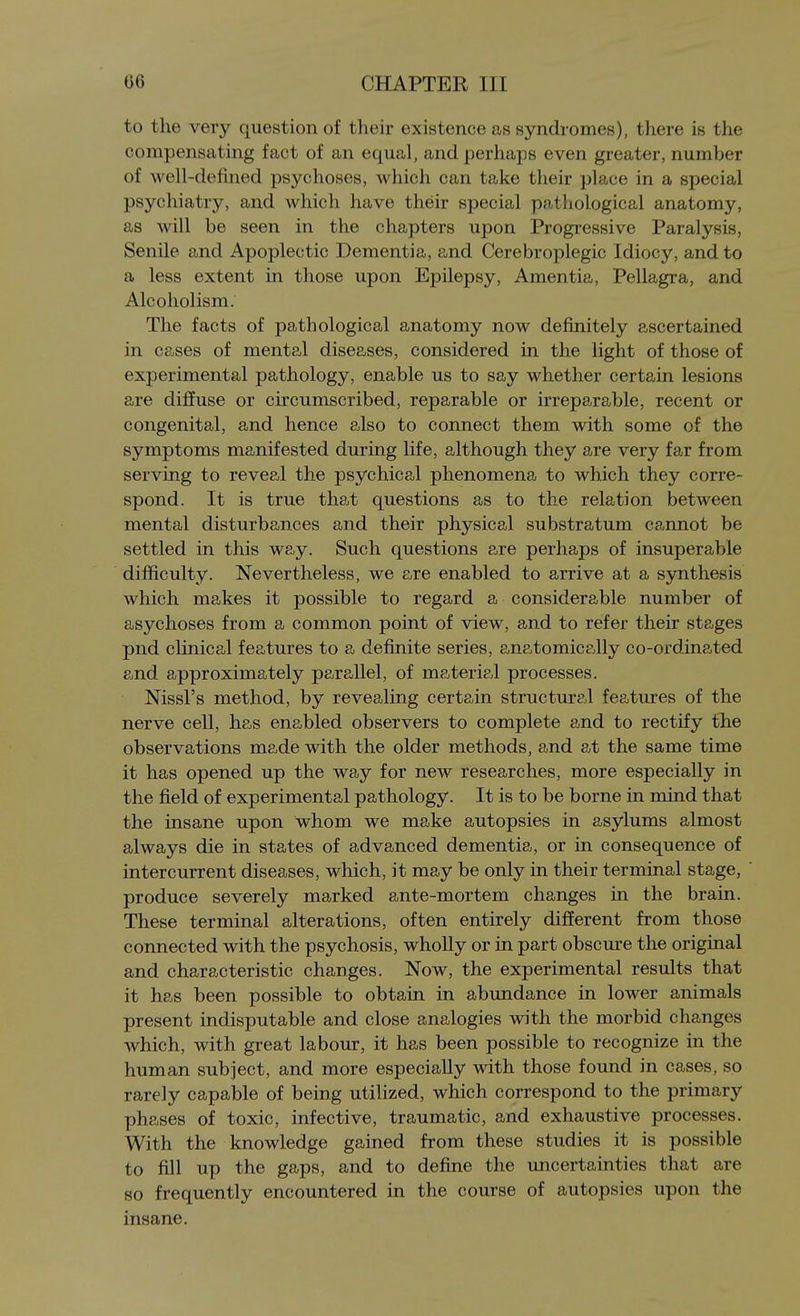 to the very question of their existence as syndromes), there is the compensating fact of an equal, and perhaps even greater, number of well-defined psychoses, which can take their place in a special psychiatry, and which have their special pathological anatomy, as will be seen in the chapters upon Progressive Paralysis, Senile and Apoplectic Dementia, and Cerebroplegic Idiocy, and to a less extent in those upon Epilepsy, Amentia, Pellagra, and Alcoholism. The facts of pathological anatomy now definitely ascertained in cases of mental diseases, considered in the light of those of experimental pathology, enable us to say whether certain lesions are dijffuse or circumscribed, reparable or irreparable, recent or congenital, and hence also to connect them with some of the symptoms manifested during life, although they are very far from serving to reveal the psychical phenomena to which they corre- spond. It is true that questions as to the relation between mental disturbances and their physical substratum cannot be settled in this way. Such questions are perhaps of insuperable difficulty. Nevertheless, we are enabled to arrive at a synthesis which makes it possible to regard a considerable number of asychoses from a common point of view, and to refer their stages pnd clinical features to a definite series, anatomically co-ordinated and approximately parallel, of materip.l processes. Nissl's method, by revealing certain structural features of the nerve cell, has enabled observers to complete and to rectify the observations made with the older methods, and at the same time it has opened up the way for new researches, more especially in the field of experimental pathology. It is to be borne in mind that the insane upon whom we make autopsies in asylums almost always die in states of advanced dementia, or in consequence of intercurrent diseases, which, it may be only in their terminal stage, produce severely marked ante-mortem changes in the brain. These terminal alterations, often entirely different from those connected with the psychosis, whoUy or in part obscure the original and characteristic changes. Now, the experimental results that it has been possible to obtain in abundance in lower animals present indisputable and close analogies with the morbid changes which, with great labour, it has been possible to recognize in the human subject, and more especially with those found in cases, so rarely capable of being utilized, which correspond to the primary phases of toxic, infective, traumatic, and exhaustive processes. With the knowledge gained from these studies it is possible to fill up the gaps, and to define the uncertainties that are so frequently encountered in the course of autopsies upon the insane.