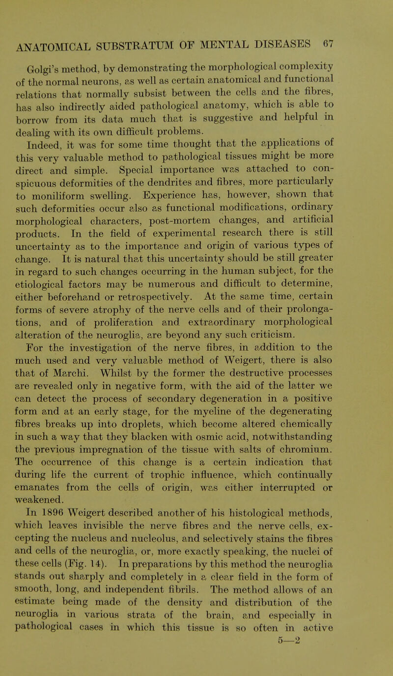 Golgi's method, by demonstrating the morphological complexity of the normal neurons, as well as certain anatomical and functional relations that normally subsist between the cells and the fibres, has also indirectly aided pathological anatomy, which is able to borrow from its data much that is suggestive and helpful in dealing with its own difficult problems. Indeed, it was for some time thought that the applications of this very valuable method to pathological tissues might be more direct and simple. Special importance was attached to con- spicuous deformities of the dendrites and fibres, more particularly to moniliform swelling. Experience has, however, shown that such deformities occur also as functional modifications, ordinary morphological characters, post-mortem changes, and artificial products. In the field of experimental research there is still uncertainty as to the importance and origin of various types of change. It is natural that this uncertainty should be still greater in regard to such changes occurring in the human subject, for the etiological factors may be numerous and difficult to determine, either beforehand or retrospectively. At the same time, certain forms of severe atrophy of the nerve cells and of their prolonga- tions, and of proliferation and extraordinary morphological alteration of the neuroglia, are beyond any such criticism. For the investigation of the nerve fibres, in addition to the much used and very valuable method of Weigert, there is also that of Marchi. Whilst by the former the destructive processes are revealed only in negative form, with the aid of the latter we can detect the process of secondary degeneration in a positive form and at an early stage, for the myeline of the degenerating fibres breaks up into droplets, which become altered chemically in such a way that they blacken with osmic acid, notwithstanding the previous impregnation of the tissue with salts of chromium. The occurrence of this change is a certain indication that during life the current of trophic influence, which continually emanates from the cells of origin, was either interrupted or weakened. In 1896 Weigert described another of his histological methods, which leaves invisible the nerve fibres and the nerve cells, ex- cepting the nucleus and nucleolus, and selectively stains the fibres and cells of the neuroglia, or, more exactly speaking, the nuclei of these cells (Fig. 14). In preparations by this method the neuroglia stands out sharply and completely in a clear field in the form of smooth, long, and independent fibrils. The method allows of an estimate being made of the density and distribution of the neuroglia in various strata of the brain, and especially in pathological cases in which this tissue is so often in active 5—2