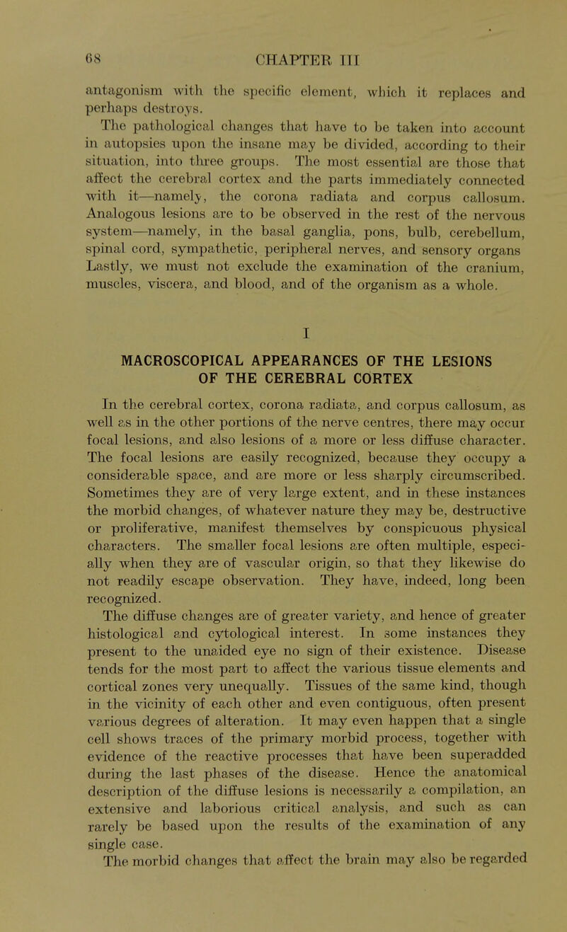 antagonism with the specific element, which it replaces and perhaps destroys. The pathological changes that have to be taken into account in autopsies upon the insane may be divided, according to their situation, into three groups. The most essential are those that affect the cerebral cortex and the parts immediately connected with it—namely, the corona radiata and corpus callosum. Analogous lesions are to be observed in the rest of the nervous system—namely, in the basal ganglia, pons, bulb, cerebellum, spinal cord, sympathetic, peripheral nerves, and sensory organs Lastly, we must not exclude the examination of the cranium, muscles, viscera, and blood, and of the organism as a whole. I MACROSCOPICAL APPEARANCES OF THE LESIONS OF THE CEREBRAL CORTEX In the cerebral cortex, corona radiata, and corpus callosum, as well as in the other portions of the nerve centres, there may occur focal lesions, and also lesions of a more or less diffuse character. The focal lesions are easily recognized, because they occupy a considerable space, and are more or less sharply circumscribed. Sometimes they are of very large extent, and in these instances the morbid changes, of whatever nature they may be, destructive or proliferative, manifest themselves by conspicuous physical characters. The smaller focal lesions are often multiple, especi- ally when they are of vascular origin, so that they likewise do not readily escape observation. They have, indeed, long been recognized. The diffuse changes are of greater variety, and hence of greater histological and cytological interest. In some instances they present to the unaided eye no sign of their existence. Disease tends for the most part to affect the various tissue elements and cortical zones very unequally. Tissues of the same kind, though in the vicinity of each other and even contiguous, often present various degrees of alteration. It may even happen that a single cell shows traces of the primary morbid process, together with evidence of the reactive processes that have been superadded during the last phases of the disease. Hence the anatomical description of the diffuse lesions is necessarily a compilation, an extensive and laborious critical analysis, and such as can rarely be based upon the results of the examination of any single case. The morbid changes that affect the brain may also be regarded