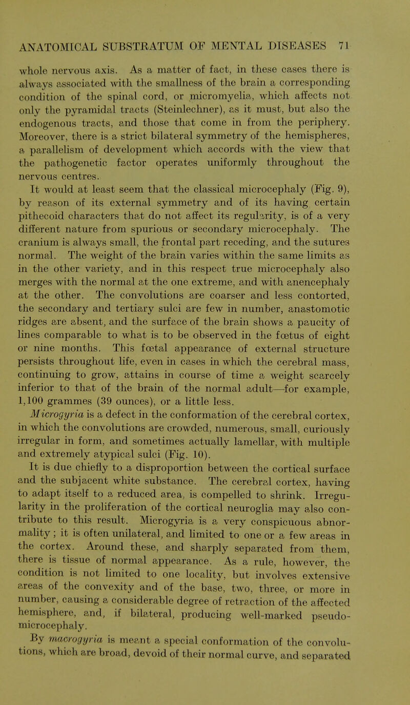 whole nervous axis. As a matter of fact, in these cases there is always associated with the smallness of the brain a corresponding condition of the spinal cord, or micromyelia, which affects not only the pyramidal tracts (Steinlechner), as it must, but also the endogenous tracts, and those that come in from the periphery. Moreover, there is a strict bilateral symmetry of the hemispheres, a parallelism of development which accords with the view that the pathogenetic factor operates uniformly throughout the nervous centres. It would at least seem that the classical microcephaly (Fig. 9), by reason of its external symmetry and of its having certain pithecoid characters that do not affect its reguls!,rity, is of a very different nature from spurious or secondary microcephaly. The cranium is always small, the frontal part receding, and the sutures normal. The weight of the brain varies within the same limits as in the other variety, and in this respect true microcephaly also merges with the normal at the one extreme, and with anencephaly at the other. The convolutions are coarser and less contorted, the secondary and tertiary sulci are few in number, anastomotic ridges are absent, and the surface of the brain shows a paucity of lines comparable to what is to be observed in the foetus of eight or nine months. This foetal appearance of external structure persists throughout life, even in cases in which the cerebral mass, continuing to grow, attains in course of time a weight scarcely inferior to that of the brain of the normal adult—for example, 1,100 grammes (39 ounces), or a little less. Microgyria is a defect in the conformation of the cerebral cortex, in which the convolutions are crowded, numerous, small, curiously irregular in form, and sometimes actually lamellar, with multiple and extremely atypical sulci (Fig. 10). It is due chiefly to a disproportion between the cortical surface and the subjacent white substance. The cerebral cortex, having to adapt itself to a reduced area, is compelled to shrink. Irregu- larity in the proliferation of the cortical neuroglia may also con- tribute to this result. Microgyria is a very conspicuous abnor- mality ; it is often unilateral, and Umited to one or a few areas in the cortex. Around these, and sharply separated from them, there is tissue of normal appearance. As a rule, however, the condition is not limited to one locality, but involves extensive areas of the convexity and of the base, two, three, or more in number, causing a considerable degree of retraction of the affected hemisphere, and, if bilateral, producing well-marked pseudo- microcephaly. By macrogyria is meant a special conformation of the convolu- tions, which are broad, devoid of their normal curve, and separated