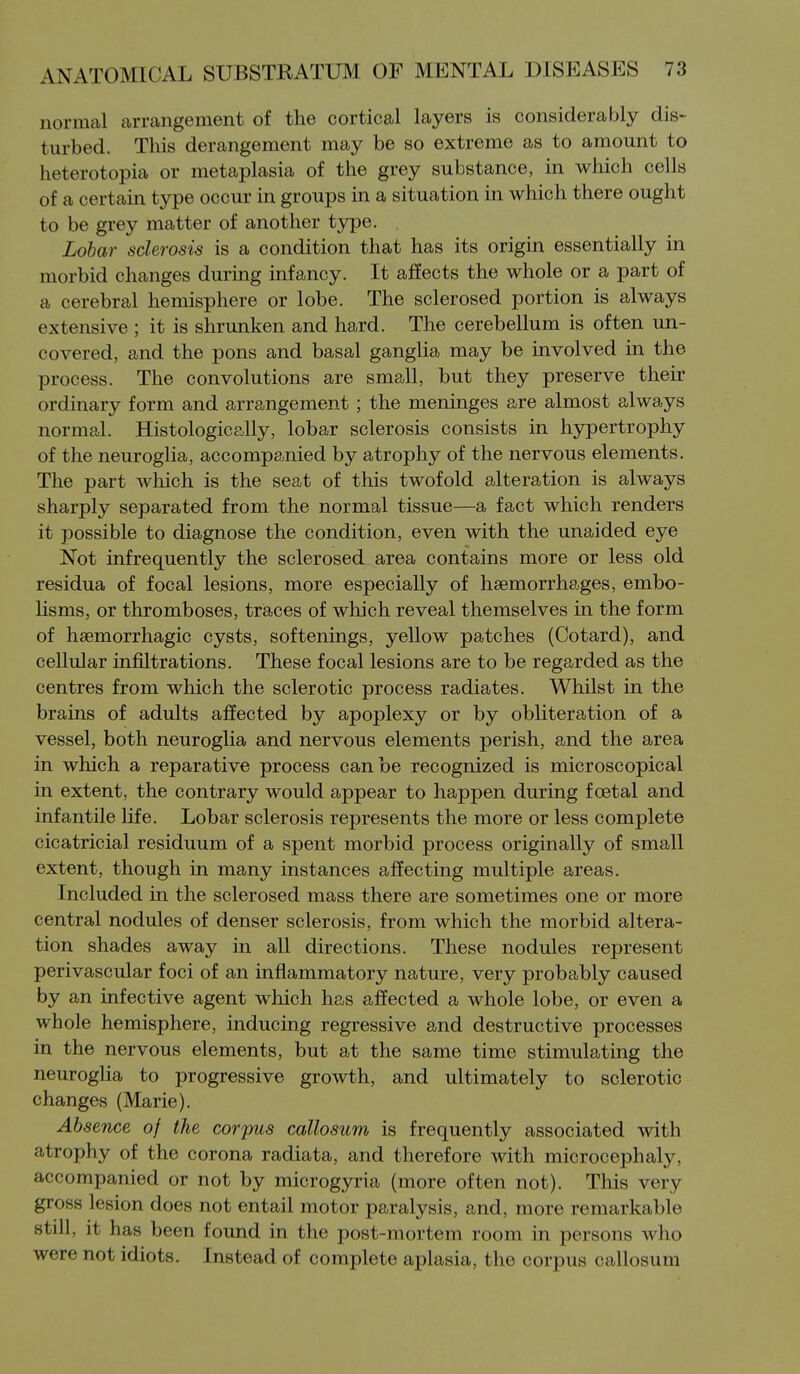 normal anvangement of the cortical layers is considerably dis- turbed. This derangement may be so extreme as to amount to heterotopia or metaplasia of the grey substance, in which cells of a certain type occur in groups in a situation in which there ought to be grey matter of another type. Lobar sclerosis is a condition that has its origin essentially in morbid changes during infancy. It affects the whole or a part of a cerebral hemisphere or lobe. The sclerosed portion is always extensive ; it is shrunken and hard. The cerebellum is often un- covered, and the pons and basal ganglia may be involved in the process. The convolutions are small, but they preserve their ordinary form and arrangement ; the meninges are almost always normal. Histologically, lobar sclerosis consists in hypertrophy of the neuroglia, accompanied by atrophy of the nervous elements. The part which is the seat of this twofold alteration is always sharply separated from the normal tissue—a fact which renders it possible to diagnose the condition, even with the unaided eye Not infrequently the sclerosed area contains more or less old residua of focal lesions, more especially of haemorrhages, embo- lisms, or thromboses, traces of which reveal themselves in the form of heemorrhagic cysts, softenings, yellow patches (Cotard), and cellular infiltrations. These focal lesions are to be regarded as the centres from which the sclerotic process radiates. Whilst in the brains of adults affected by apoplexy or by obliteration of a vessel, both neuroglia and nervous elements perish, and the area in which a reparative process can be recognized is microscopical in extent, the contrary would appear to happen during f cetal and infantile life. Lobar sclerosis represents the more or less complete cicatricial residuum of a spent morbid process originally of small extent, though in many instances affecting multiple areas. Included in the sclerosed mass there are sometimes one or more central nodules of denser sclerosis, from which the morbid altera- tion shades away in all directions. These nodules represent perivascular foci of an inflammatory nature, very probably caused by an infective agent which has affected a whole lobe, or even a whole hemisphere, inducing regressive and destructive processes in the nervous elements, but at the same time stimulating the neuroglia to progressive growth, and ultimately to sclerotic changes (Marie). Absence of the corpus callosum is frequently associated with atrophy of the corona radiata, and therefore with microcephaly, accompanied or not by microgyria (more often not). This very gross lesion does not entail motor paralysis, and, more remarkable still, it has been found in the post-mortem room in persons who were not idiots. Instead of complete aplasia, the corpus callosum