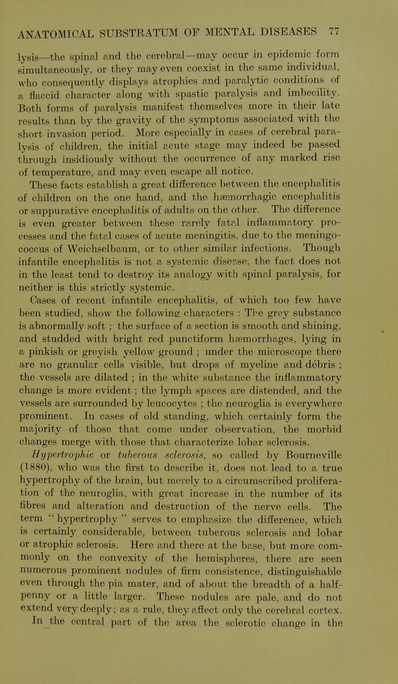 lysis—the spinal and the cerebral—may occur in epidemic form simultaneously, or they may even coexist in the same individual, who consequently displays atrophies and paralytic conditions of a flaccid character along with spastic paralysis and imbecility. Both forms of paralysis manifest themselves more in their late results than by the gravity of the symptoms associated with the short invasion period. More especially in cases of cerebral para- lysis of children, the initial acute stage may indeed be passed through insidiously without the occurrence of any marked rise of temperature, and may even escape all notice. These facts establish a great difference between the encephalitis of children on the one hand, and the hsemorrhagic encephalitis or suppurative encephalitis of adults on the other. The difference is even greater between these rarely fatal inflammatory pro- cesses and the fatal cases of acute meningitis, due to the meningo- coccus of Weichselbaum, or to other similar infections. Though infantile encephalitis is not a systemic disease, the fact does not in the least tend to destroy its analogy with spinal paralysis, for neither is this strictly systemic. Cases of recent infantile encephalitis, of which too few have been studied, show the following characters : The grey substance is abnormally soft ; the surface of a section is smooth and shining, and studded with bright red punctiform haemorrhages, lying in a pinkish or greyish yellow ground ; under the microscope there are no granular cells visible, but drops of myeline and debris ; the vessels are dilated ; in the white substance the inflammatory change is more evident; the lymph spaces are distended, and the vessels are surrounded by leucocytes ; the neuroglia is everywhere prominent. In cases of old standing, which certainly form the majority of those that come under observation, the morbid changes merge with those that characterize lobar sclerosis. Hypertrophic or tuberous sclerosis, so called by Bourneville (1880), who was the first to describe it, does not lead to a true hypertrophy of the brain, but merely to a circumscribed prolifera- tion of the neuroglia, with great increase in the number of its fibres and alteration and destruction of the nerve cells. The term  hypertrophy  serves to emphasize the difference, which is certainly considerable, between tuberous sclerosis and lobar or atrophic sclerosis. Here and there at the base, but more com- monly on the convexity of the hemispheres, there are seen numerous prominent nodules of firm consistence, distinguishable even through the pia mater, and of about the breadth of a half- penny or a little larger. These nodules are pale, and do not extend very deeply; as a rule, they affect only the cerebral cortex. In the central part of the area the sclerotic change in the