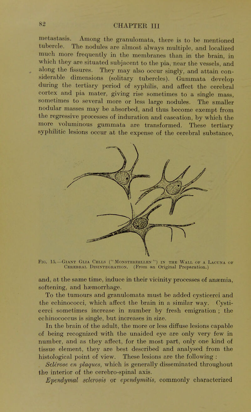 metastasis. Among the granulomata, there is to be mentioned tubercle. The nodules are almost always multiple, and localized much more frequently in the membranes than in the brain, in which they are situated subjacent to the pia, near the vessels, and ^ along the fissures. They may also occur singly, and attain con- siderable dimensions (solitary tubercles). Gummata develop durmg the tertiary period of syphilis, and affect the cerebral cortex and pia mater, giving rise sometimes to a single mass, sometimes to several more or less large nodules. The smaller nodular masses may be absorbed, and thus become exempt from the regressive processes of induration and caseation, by which the more voluminous gummata are transformed. These tertiary syphilitic lesions occur at the expense of the cerebral substance, Fig. 15.—Giant Glia Cells ( Monsteezellen ) in the Wall of a Lacuna of Cerebral Disintegration. (From an Original Preparation.) and, at the same time, induce in their vicinity processes of anaemia, softening, and haemorrhage. To the tumours and granulomata must be added cysticerci and the echinococci, which affect the brain in a similar way. Cysti- cerci sometimes increase in number by fresh emigration ; the echinococcus is single, but increases in size. In the brain of the adult, the more or less diffuse lesions capable of being recognized with the unaided eye are only very few in number, and as they affect, for the most part, only one kind of tissue element, they are best described and analysed from the histological point of view. These lesions are the following : Sclerose en 'plaques, which is generally disseminated throughout the interior of the cerebro-spinal axis. Ependymal sclerosis or ependymitis, commonly characterized