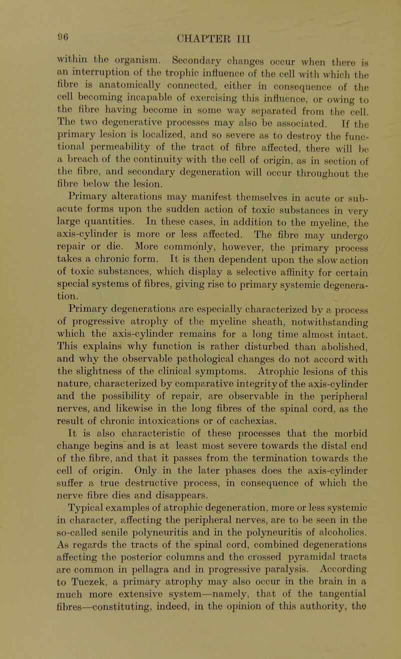 within the organism. Secondary changes occur when there is an interruption of the trophic influence of the cell with which the fibre is anatomically connected, either in consequence of the cell becoming incapable of exercising this influence, or owing to the fibre having become in some way separated from the cell. The two degenerative processes may also be associated. If the primary lesion is localized, and so severe as to destroy the func- tional permeability of the tract of fibre affected, there will be a breach of the continuity with the cell of origin, as in section of the fibre, and secondary degeneration will occur throughout the fibre below the lesion. Primary alterations may manifest themselves in acute or sub- acute forms upon the sudden action of toxic substances in very large quantities. In these cases, in addition to the myeline, the axis-cylinder is more or less affected. The fibre may undergo repair or die. More commonly, however, the primary process takes a chronic form. It is then dependent upon the slow action of toxic substances, which display a selective affinity for certain special systems of fibres, giving rise to primary systemic degenera- tion. Primary degenerations are especially characterized by a process of progressive atrophy of the myeline sheath, notwithstanding which the axis-cylinder remains for a long time almost intact. This explains why function is rather disturbed than abolished, and why the observable pathological changes do not accord with the slightness of the clinical symptoms. Atrophic lesions of this nature, characterized by comparative integrity of the axis-cylinder and the possibility of repair, are observable in the peripheral nerves, and likewise in the long fibres of the spinal cord, as the result of chronic intoxications or of cachexias. It is also characteristic of these processes that the morbid change begins and is at least most severe towards the distal end of the fibre, and that it passes from the termination towards the cell of origin. Only in the later phases does the axis-cylinder suffer a true destructive process, in consequence of which the nerve fibre dies and disappears. Typical examples of atrophic degeneration, more or less systemic in character, affecting the peripheral nerves, are to be seen in the so-called senile polyneuritis and in the polyneuritis of alcoholics. As regards the tracts of the spinal cord, combined degenerations affecting the posterior columns and the crossed pyramidal tracts are common in pellagra and in progressive paralysis. According to Tuczek, a primary atrophy may also occur in the brain in a much more extensive system—namely, that of the tangential fibres—constituting, indeed, in the opinion of this authority, the
