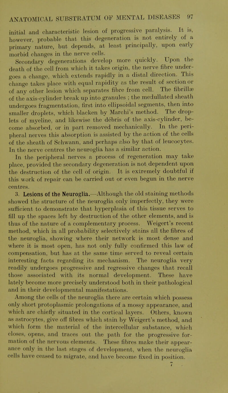 initial and characteristic lesion of progressive paralysis. It is, however, probable that this degeneration is not entkely of a primary nature, but depends, at least principally, upon early morbid changes in the nerve cells. Secondary degenerations develop more quickly. Upon the death of the cell from which it takes origin, the nerve fibre under- goes a change, which extends rapidly in a distal direction. This change takes place with equal rapidity as the result of section or of any other lesion which separates fibre from cell. The fibrillae of the axis-cylinder break up into granules ; the medullated sheath undergoes fragmentation, first into ellipsoidal segments, then into smaller droplets, which blacken by Marchi's method. The drop- lets of myeline, and likewise the debris of the axis-cylinder, be- come absorbed, or in part removed mechanically. In the peri- pheral nerves this absorption is assisted by the action of the cells of the sheath of Schwann, and perhaps also by that of leucocytes. In the nerve centres the neuroglia has a similar action. In the peripheral nerves a process of regeneration may take place, provided the secondary degeneration is not dependent upon the destruction of the cell of origin. It is extremely doubtful if this work of repair can be carried out or even begun in the nerve centres. 3. Lesions of the Neuroglia.—Although the old staining methods showed the structure of the neuroglia only imperfectly, they were sufficient to demonstrate that hyperplasia of this tissue serves to fill up the spaces left by destruction of the other elements, and is thus of the nature of a complementary process. Weigert's recent method, which in all probability selectively stains all the fibres of the neuroglia, showing where their network is most dense and where it is most open, has not only fully confirmed this law of compensation, but has at the same time served to reveal certain interesting facts regarding its mechanism. The neuroglia very readily undergoes progressive and regressive changes that recall those associated with its normal development. These have lately become more precisely understood both in their pathological and in their developmental manifestations. Among the cells of the neuroglia there are certain which possess only short protoplasmic prolongations of a mossy appearance, and which are chiefly situated in the cortical layers. Others, known as astrocytes, give off fibres which stain by Weigert's method, and which form the material of the intercellular substance, which closes, opens, and traces out the path for the progressive for- mation of the nervous elements. These fibres make their appear- ance only in the last stages of development, when tlie neuroglia cells have ceased to migrate, and have become fixed in position.