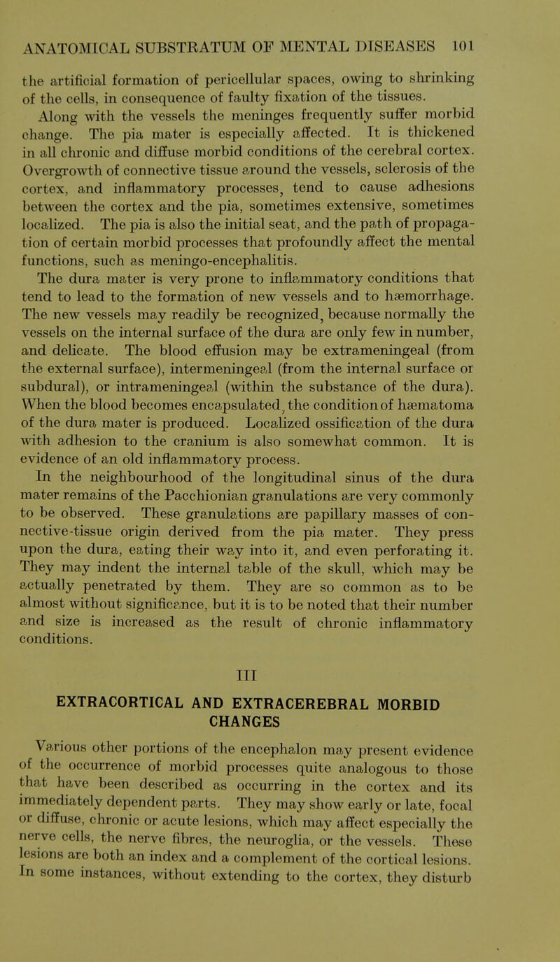 the artificial formation of pericellular spaces, owing to shrinking of the cells, in consequence of faulty fixation of the tissues. Along with the vessels the meninges frequently suffer morbid change. The pia mater is especially affected. It is thickened in all chronic and diffuse morbid conditions of the cerebral cortex. Overgrowth of connective tissue around the vessels, sclerosis of the cortex, and inflammatory processes, tend to cause adhesions between the cortex and the pia, sometimes extensive, sometimes locahzed. The pia is also the initial seat, and the path of propaga- tion of certain morbid processes that profoundly affect the mental functions, such as meningo-encephalitis. The dura mater is very prone to inflammatory conditions that tend to lead to the formation of new vessels and to haemorrhage. The new vessels may readily be recognized, because normally the vessels on the internal surface of the dura are only few in number, and delicate. The blood effusion may be extrameningeal (from the external surface), intermeningeal (from the internal surface or subdural), or intrameningeal (within the substance of the dura). When the blood becomes encapsulated^ the condition of hsematoma of the dura mater is produced. Localized ossification of the dura with adhesion to the cranium is also somewhat common. It is evidence of an old inflammatory process. In the neighbourhood of the longitudinal sinus of the dura mater remains of the Pacchionian granulations are very commonly to be observed. These granulations are papillary masses of con- nective-tissue origin derived from the pia mater. They press upon the dura, eating their way into it, and even perforating it. They may indent the internal table of the skull, which may be actually penetrated by them. They are so common as to be almost without significance, but it is to be noted that their number and size is increased as the result of chronic inflammatory conditions. Ill EXTRACORTICAL AND EXTRACEREBRAL MORBID CHANGES Various other portions of the encephalon may present evidence of the occurrence of morbid processes quite analogous to those that have been described as occurring in the cortex and its immediately dependent parts. They may show early or late, focal or diffuse, chronic or acute lesions, which may affect especially the nerve cells, the nerve fibres, the neuroglia, or the vessels. These lesions are both an index and a complement of the cortical lesions. In some instances, without extending to the cortex, they disturb