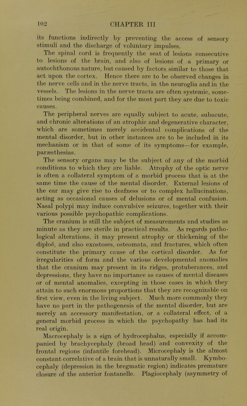 its functions indirectly by preventing the access of sensory stimuli and the discharge of voluntary impulses. The spinal cord is frequently the seat of lesions consecutive to lesions of the brain, and also of lesions of a primary or autochthonous nature, but caused by factors similar to those that act upon the cortex. Hence there are to be observed changes in the nerve cells and in the nerve tracts, in the neuroglia and in the vessels. The lesions in the nerve tracts are often systemic, some- times being combined, and for the most part they are due to toxic causes. The peripheral nerves are equally subject to acute, subacute, and chronic alterations of an atrophic and degenerative character, which are sometimes merely accidental complications of the mental disorder, but in other instances are to be included in its mechanism or in that of some of its symptoms—for example, parsesthesias. The sensory organs may be the subject of any of the morbid conditions to which they are liable. Atrophy of the optic nerve is often a collateral symptom of a morbid process that is at the same time the cause of the mental disorder. External lesions of the ear may give rise to deafness or to complex hallucinations, acting as occasional causes of delusions or of mental confusion. Nasal polypi may induce convulsive seizures, together with their various possible psychopathic complications. The cranium is still the subject of measurements and studies as minute as they are sterile in practical results. As regards patho- logical alterations, it may present atrophy or thickening of the diploe, and also exostoses, osteomata, and fractures, which often constitute the primary cause of the cortical disorder. As for irregularities of form and the various developmental anomalies that the cranium may present in its ridges, protuberances, and depressions, they have no importance as causes of mental diseases or of mental anomalies, excepting in those cases in which they attain to such enormous proportions that they are recognizable on first view, even in the living subject. Much more commonly they have no part in the pathogenesis of the mental disorder, but are merely an accessory manifestation, or a collateral effect, of a general morbid process in which the psychopathy has had its real origin. Macrocephaly is a sign of hydrocephalus, especially if accom- panied by brachycephaly (broad head) and convexity of the frontal regions (infantile forehead). Microcephaly is the almost constant correlative of a brain that is unnaturally small. Kymbo- cephaly (depression in the bregmatic region) indicates premature closure of the anterior fontanelle. Plagiocephaly (asymmetry of