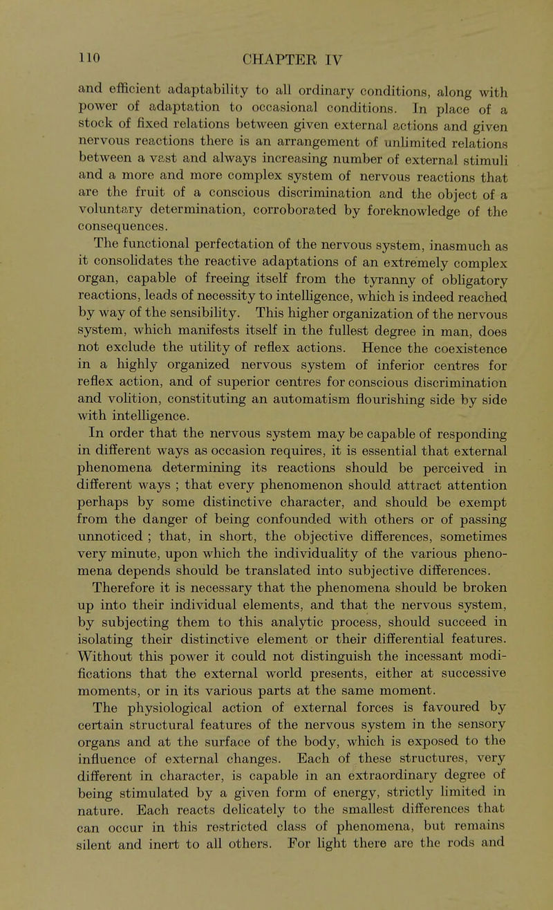 and efficient adaptability to all ordinary conditions, along with power of adaptation to occasional conditions. In place of a stock of fixed relations between given external actions and given nervous reactions there is an arrangement of unhmited relations between a vast and always increasing number of external stimuli and a more and more complex system of nervous reactions that are the fruit of a conscious discrimination and the object of a voluntary determination, corroborated by foreknowledge of the consequences. The functional perfectation of the nervous system, inasmuch as it consohdates the reactive adaptations of an extremely complex organ, capable of freeing itself from the tyranny of obhgatory reactions, leads of necessity to intelhgence, which is indeed reached by way of the sensibihty. This higher organization of the nervous system, which manifests itself in the fullest degree in man, does not exclude the utility of reflex actions. Hence the coexistence in a highly organized nervous system of inferior centres for reflex action, and of superior centres for conscious discrimination and volition, constituting an automatism flourishing side by side with intelligence. In order that the nervous system may be capable of responding in different ways as occasion requires, it is essential that external phenomena determining its reactions should be perceived in different ways ; that every phenomenon should attract attention perhaps by some distinctive character, and should be exempt from the danger of being confounded with others or of passing unnoticed ; that, in short, the objective differences, sometimes very minute, upon which the individuahty of the various pheno- mena depends should be translated into subjective differences. Therefore it is necessary that the phenomena should be broken up into their individual elements, and that the nervous system, by subjecting them to this analytic process, should succeed in isolating their distinctive element or their differential features. Without this power it could not distinguish the incessant modi- fications that the external world presents, either at successive moments, or in its various parts at the same moment. The physiological action of external forces is favoured by certain structural features of the nervous system in the sensory organs and at the surface of the body, which is exposed to the influence of external changes. Each of these structures, very different in character, is capable in an extraordinary degree of being stimulated by a given form of energy, strictly limited in nature. Each reacts delicately to the smallest differences that can occur in this restricted class of phenomena, but remains silent and inert to all others. For light there are the rods and
