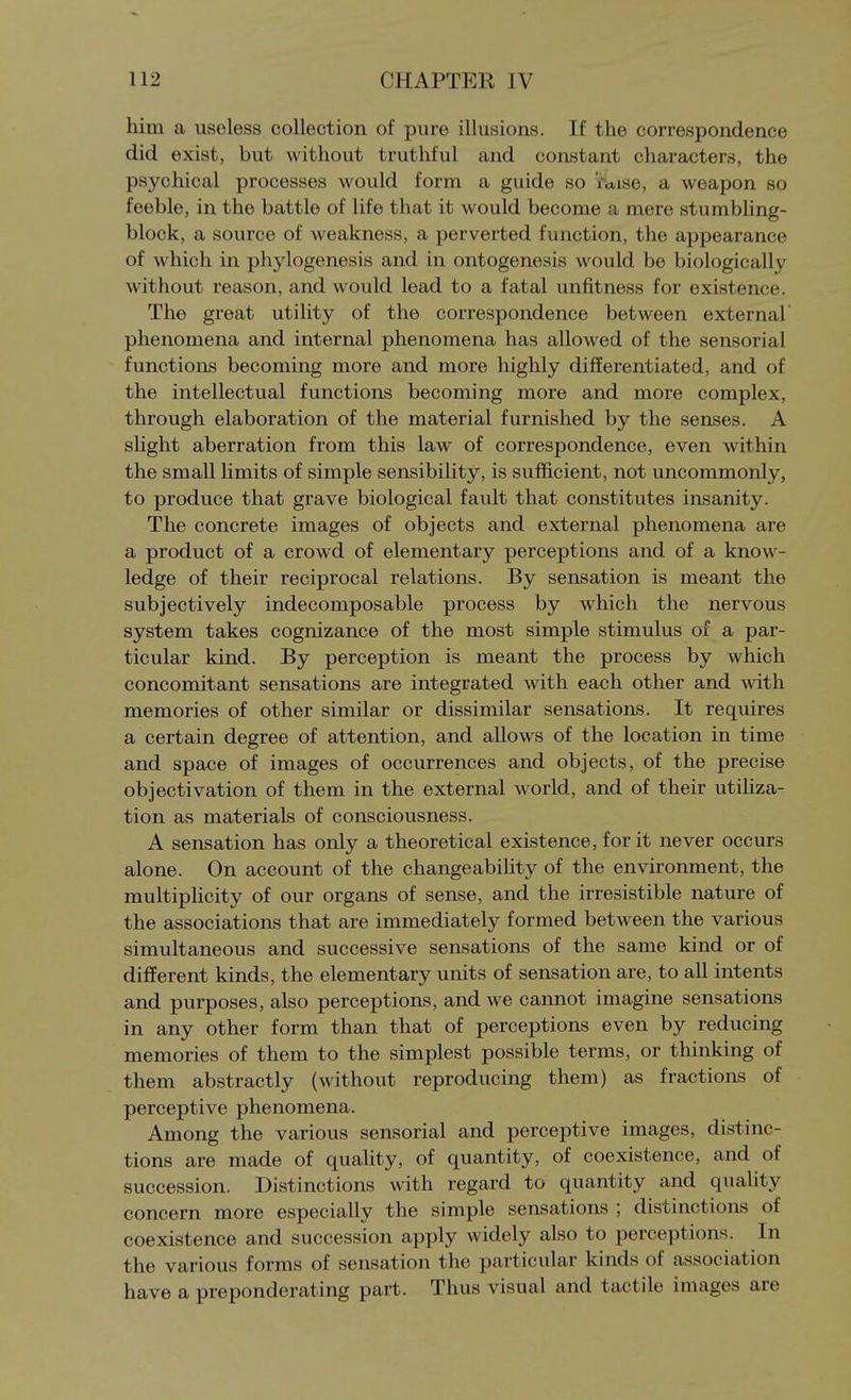 him a useless collection of pure illusions. If the correspondence did exist, but without truthful and constant characters, the psychical processes would form a guide so 'faise, a weapon so feeble, in the battle of life that it would become a mere stumbling- block, a source of weakness, a perverted function, the appearance of which in phylogenesis and in ontogenesis would be biologically without reason, and would lead to a fatal unfitness for existence. The great utility of the correspondence between external phenomena and internal phenomena has allowed of the sensorial functions becoming more and more highly differentiated, and of the intellectual functions becoming more and more complex, through elaboration of the material furnished by the senses. A slight aberration from this law of correspondence, even within the small limits of simple sensibility, is sufficient, not uncommonly, to produce that grave biological fault that constitutes insanity. The concrete images of objects and external phenomena are a product of a crowd of elementary perceptions and of a know- ledge of their reciprocal relations. By sensation is meant the subjectively indecomposable process by which the nervous system takes cognizance of the most simple stimulus of a par- ticular kind. By perception is meant the process by which concomitant sensations are integrated with each other and with memories of other similar or dissimilar sensations. It requires a certain degree of attention, and allows of the location in time and space of images of occurrences and objects, of the precise objectivation of them in the external world, and of their utiliza- tion as materials of consciousness. A sensation has only a theoretical existence, for it never occurs alone. On account of the changeabihty of the environment, the multiplicity of our organs of sense, and the irresistible nature of the associations that are immediately formed between the various simultaneous and successive sensations of the same kind or of different kinds, the elementary units of sensation are, to all intents and purposes, also perceptions, and we cannot imagine sensations in any other form than that of perceptions even by reducing memories of them to the simplest possible terms, or thinking of them abstractly (without reproducing them) as fractions of perceptive phenomena. Among the various sensorial and perceptive images, distinc- tions are made of quahty, of quantity, of coexistence, and of succession. Distinctions with regard to quantity and quality concern more especially the simple sensations ; distinctions of coexistence and succession apply widely also to perceptions. In the various forms of sensation the particular kinds of association have a preponderating part. Thus visual and tactile images are