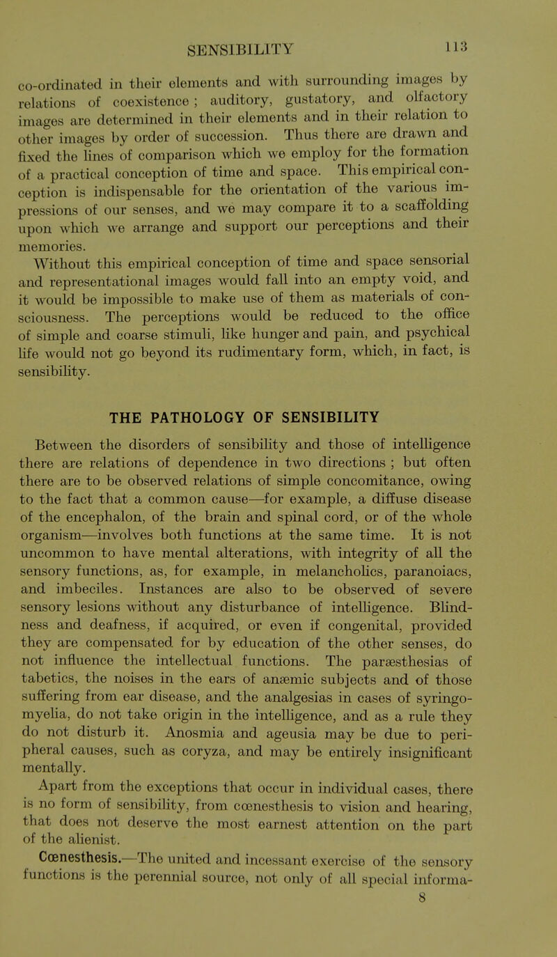 co-ordinated in their elements and with surrounding images by relations of coexistence ; auditory, gustatory, and olfactory images are determined in their elements and in their relation to other images by order of succession. Thus there are drawn and fixed the hnes of comparison which we employ for the formation of a practical conception of time and space. This empirical con- ception is indispensable for the orientation of the various im- pressions of our senses, and we may compare it to a scaffolding upon which we arrange and support our perceptions and their memories. Without this empirical conception of time and space sensorial and representational images would fall into an empty void, and it would be impossible to make use of them as materials of con- sciousness. The perceptions would be reduced to the office of simple and coarse stimuli, like hunger and pain, and psychical hfe would not go beyond its rudimentary form, which, in fact, is sensibihty. THE PATHOLOGY OF SENSIBILITY Between the disorders of sensibility and those of intelhgence there are relations of dependence in two directions ; but often there are to be observed relations of simple concomitance, owing to the fact that a common cause—^for example, a diffuse disease of the encephalon, of the brain and spinal cord, or of the whole orgam'sm—involves both functions at the same time. It is not uncommon to have mental alterations, with integrity of all the sensory functions, as, for example, in melanchoUcs, paranoiacs, and imbeciles. Instances are also to be observed of severe sensory lesions without any disturbance of intelhgence. BUnd- ness and deafness, if acquired, or even if congenital, provided they are compensated for by education of the other senses, do not influence the intellectual functions. The paraesthesias of tabetics, the noises in the ears of anaemic subjects and of those suffering from ear disease, and the analgesias in cases of syringo- myeha, do not take origin in the intelhgence, and as a rule they do not disturb it. Anosmia and ageusia may be due to peri- pheral causes, such as coryza, and may be entirely insignificant mentally. Apart from the exceptions that occur in individual cases, there is no form of sensibility, from coenesthesis to vision and hearing, that does not deserve the most earnest attention on the part of the alienist. Coenesthesis.—The united and incessant exercise of the sensory functions is the perennial source, not only of all special informa- 8