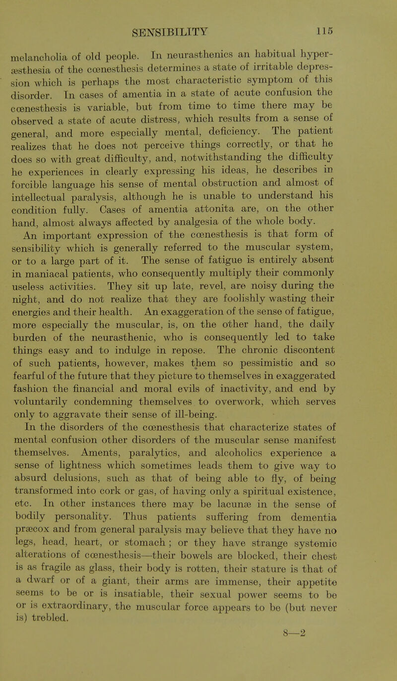 melancholia of old people. In neurasthenics an habitual hyper- ajsthesia of the coenesthesis determines a state of irritable depres- sion which is perhaps the most characteristic symptom of this disorder. In cases of amentia in a state of acute confusion the ccenesthesis is variable, but from time to time there may be observed a state of acute distress, which results from a sense of general, and more especially mental, deficiency. The patient realizes that he does not perceive things correctly, or that he does so with great difficulty, and, notwithstanding the difiiculty he experiences in clearly expressing his ideas, he describes in forcible language his sense of mental obstruction and almost of intellectual paralysis, although he is unable to understand his condition fully. Cases of amentia attonita are, on the other hand, almost always affected by analgesia of the whole body. An important expression of the coenesthesis is that form of sensibility which is generally referred to the muscular system, or to a large part of it. The sense of fatigue is entirely absent in maniacal patients, who consequently multiply their commonly useless activities. They sit up late, revel, are noisy during the night, and do not realize that they are foolishly wasting their energies and their health. An exaggeration of the sense of fatigue, more especially the muscular, is, on the other hand, the daily burden of the neurasthenic, who is consequently led to take things easy and to indulge in repose. The chronic discontent of such patients, however, makes them so pessimistic and so fearful of the future that they picture to themselves in exaggerated fashion the financial and moral evils of inactivity, and end by voluntarily condemning themselves to overwork, which serves only to aggravate their sense of ill-being. In the disorders of the coenesthesis that characterize states of mental confusion other disorders of the muscular sense manifest themselves. Aments, paralytics, and alcoholics experience a sense of lightness which sometimes leads them to give way to absurd delusions, such as that of being able to fly, of being transformed into cork or gas, of having only a spiritual existence, etc. In other instances there may be lacunae in the sense of bodily personaHty. Thus patients suffering from dementia prsecox and from general paralysis may believe that they have no legs, head, heart, or stomach ; or they have strange systemic alterations of coenesthesis—^their bowels are blocked, their chest is as fragile as glass, their body is rotten, their stature is that of a dwarf or of a giant, their arms are immense, their appetite seems to be or is insatiable, their sexual power seems to be or is extraordinary, the muscular force appears to be (but never is) trebled. 8—2
