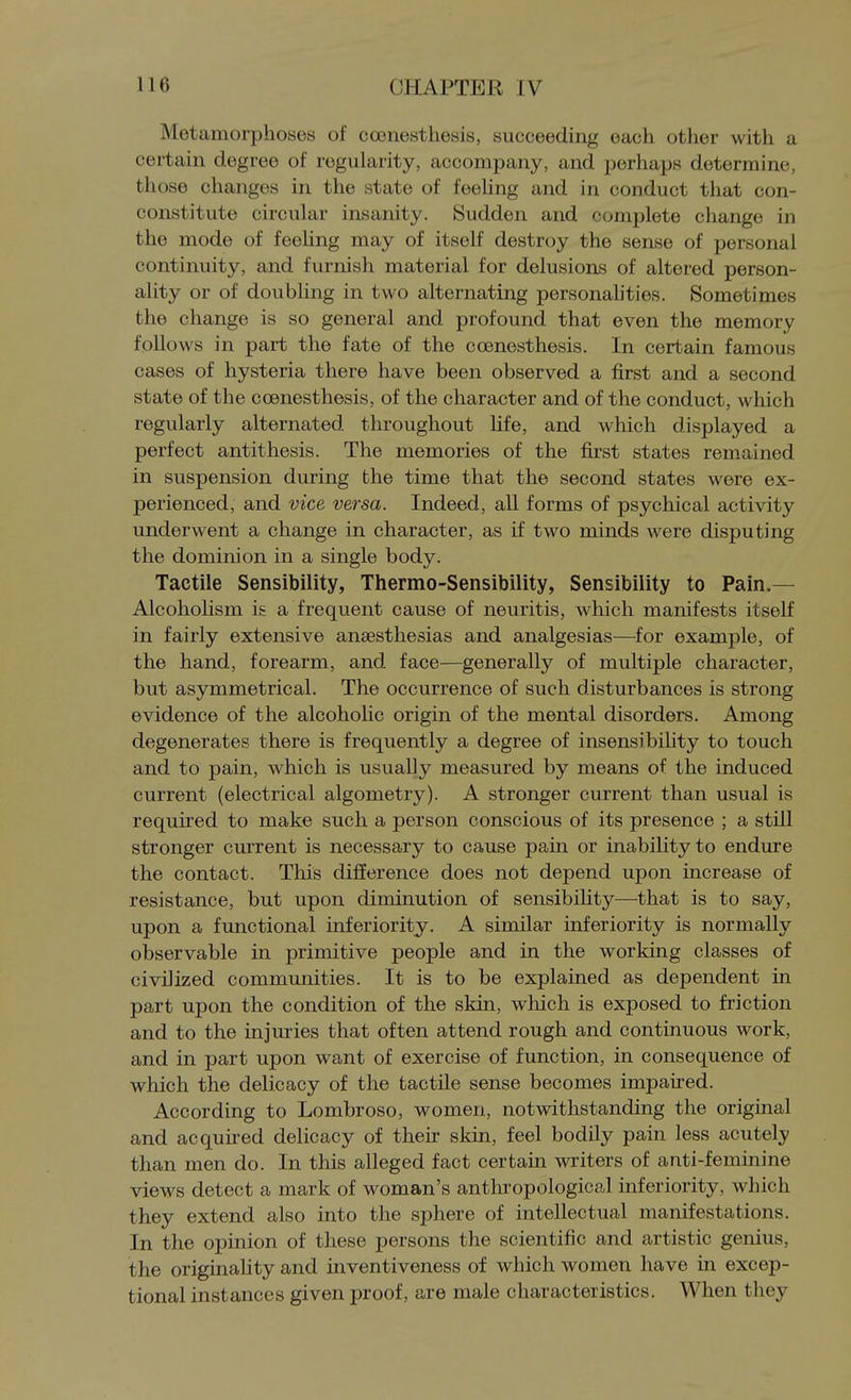 Metamorphoses of coenesthesis, succeeding each other with a certain degree of regularity, accompany, and perhaps determine, those changes in the state of feeling and in conduct that con- constitute circular insanity. Sudden and complete change in the mode of feeling may of itself destroy the sense of personal continuity, and furnish material for delusioiLs of altered person- ality or of doubling in two alternating personahties. Sometimes the change is so general and profound that even the memory follows in part the fate of the coenesthesis. In certain famous cases of hysteria there have been observed a first and a second state of the coenesthesis, of the character and of the conduct, which regularly alternated throughout hfe, and which displayed a perfect antithesis. The memories of the first states remained in suspension during the time that the second states were ex- perienced, and vice versa. Indeed, all forms of psychical activity underwent a change in character, as if two minds were disputing the dominion in a single body. Tactile Sensibility, Thermo-Sensibility, Sensibility to Pain.— AlcohoHsm is a frequent cause of neuritis, which manifests itself in fairly extensive ansesthesias and analgesias—^for example, of the hand, forearm, and face—generally of multiple character, but asymmetrical. The occurrence of such disturbances is strong evidence of the alcohohc origin of the mental disorders. Among degenerates there is frequently a degree of insensibility to touch and to pain, which is usually measured by means of the induced current (electrical algometry). A stronger current than usual is required to make such a person conscious of its presence ; a still stronger current is necessary to cause pain or inability to endure the contact. This difference does not depend upon increase of resistance, but upon diminution of sensibility—that is to say, upon a functional inferiority. A similar inferiority is normally observable in primitive people and in the working classes of civilized communities. It is to be explained as dependent in part upon the condition of the skin, which is exposed to friction and to the injuries that often attend rough and continuous work, and in part upon want of exercise of function, in consequence of which the delicacy of the tactile sense becomes impaired. According to Lombroso, women, notwithstanding the original and acquired delicacy of their skin, feel bodily pain less acutely than men do. In this alleged fact certain writers of anti-feminine views detect a mark of woman's anthropological inferiority, which they extend also into the sphere of intellectual manifestations. In the opinion of these persons the scientific and artistic genius, the originality and inventiveness of which women have in excep- tional instances given proof, are male characteristics. When they
