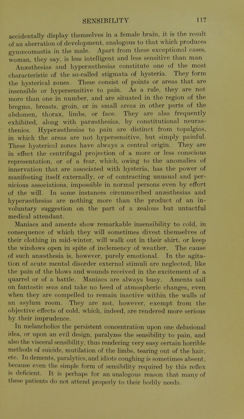 accidentally display themselves in a female brain, it is the result of an aberration of development, analogous to that which produces gyncecomastia in the male. Apart from these exceptional cases, woman, they say, is less intelligent and less sensitive than man Anesthesias and hyperaesthesias constitute one of the most characteristic of the so-called stigmata of hysteria. They form the hysterical zones. These consist of points or areas that are insensible or hypersensitive to pain. As a rule, they are not more than one in number, and are situated in the region of the bregma, breasts, gi'oin, or in small areas in other parts of the abdomen, thorax, limbs, or face. They are also frequently exhibited, along with paraesthesias, by constitutional neuras- thenics. Hyperaesthesias to pain are distinct from topalgias, in which the areas are not hypersensitive, but simply painful. These hysterical zones have always a central origin. They are in effect the centrifugal projection of a more or less conscious representation, or of a fear, which, owing to the anomalies of innervation that are associated with hysteria, has the power of manifesting itself externally, or of contracting unusual and per- nicious associations, impossible in normal persons even by effort of the wiU. In some instances circumscribed anaesthesias and hyperaesthesias are nothing more than the product of an in- voluntary suggestion on the part of a zealous but untactful medical attendant. Maniacs and aments show remarkable insensibility to cold, in consequence of which they will sometimes divest themselves of their clothing in mid-winter, will walk out in their shirt, or keep the windows open in spite of inclemency of weather. The cause of such anaesthesia is, however, purely emotional. In the agita- tion of acute mental disorder external stimuli are neglected, like the pain of the blows and wounds received in the excitement of a quarrel or of a battle. Maniacs are always busy, Aments sail on fantastic seas and take no heed of atmospheric changes, even when they are compelled to remain inactive within the walls of an asylum room. They are not, however, exempt from the objective effects of cold, which, indeed, are rendered more serious by their imprudence. In melanchoHcs the persistent concentration upon one delusional idea, or upon an evil design, paralyzes the sensibihty to pain, and also the visceral sensibility, thus rendering very easy certain horrible methods of suicide, mutilation of the hmbs, tearing out of the hair, etc. In dements, paralytics, and idiots coughing is sometimes absent, because even the simple form of sensibility required by this reflex is deficient. It is perhaps for an analogous reason that many of these patients do not attend properly to their bodily needs.