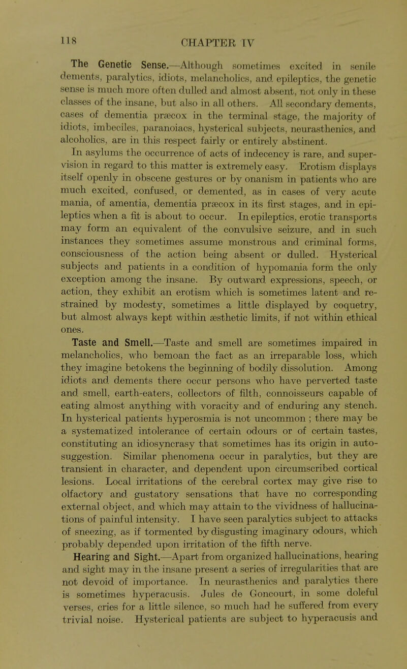 The Genetic Sense.—Although sometimes excited in senile dements, paralytics, idiots, melancholies, and epileptics, the genetic sense is much more often dulled and almost absent, not only in these classes of the insane, but also in aU others. All secondary dements, cases of dementia praecox in the terminal stage, the majority of idiots, imbeciles, paranoiacs, hysterical subjects, neurasthenics, and alcoholics, are in this respect fairly or entirely abstinent. In asylums the occurrence of acts of indecency is rare, and super- vision in regard to this matter is extremely easy. Erotism displays itself openly in obscene gestures or by onanism in patients who are much excited, confused, or demented, as in cases of very acute mania, of amentia, dementia prsecox in its first stages, and in epi- leptics when a fit is about to occur. In epileptics, erotic transports may form an equivalent of the convulsive seizure, and in such instances they sometimes assume monstrous and criminal forms, consciousness of the action being absent or dulled. Hysterical subjects and patients in a condition of hypomania form the only exception among the insane. By outward expressions, speech, or action, they exhibit an erotism which is sometimes latent and re- strained by modesty, sometimes a Httle displayed by coquetry, but almost always kept within aesthetic hmits, if not mthin ethical ones. Taste and Smell.—Taste and smeU are sometimes impaired in melancholies, who bemoan the fact as an irreparable loss, which they imagine betokens the beginning of bodily dissolution. Among idiots and dements there occur persons who have perverted taste and smell, earth-eaters, collectors of filth, connoisseurs capable of eating almost anything with voracity and of enduring any stench. In hysterical patients hyperosmia is not uncommon ; there may be a systematized intolerance of certain odours or of certain tastes, constituting an idiosyncrasy that sometimes has its origin in auto- suggestion. Similar phenomena occur in paralytics, but they are transient in character, and dependent upon circumscribed cortical lesions. Local irritations of the cerebral cortex may give rise to olfactory and gustatory sensations that have no corresponding external object, and which may attain to the vividness of hallucina- tions of painful intensity. I have seen paralytics subject to attacks of sneezing, as if tormented by disgusting imaginary odours, which probably depended upon irritation of the fifth nerve. Hearing and Sight.—Apart from organized hallucinations, hearing and sight may in the insane present a series of irregularities that are not devoid of importance. In neurasthenics and paralytics there is sometimes hyperacusis. Jules de Goncourt, in some doleful verses, cries for a little silence, so much had he suflfered from every trivial noise. Hysterical patients are subject to hyperacusis and
