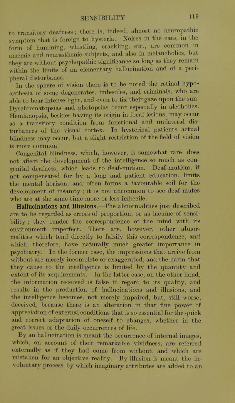 to transitory deafness ; there is, indeed, almost no neuropathic symptom that is foreign to hysteria. Noises in the ears, in the form of humming, whisthng, crackling, etc., are common in anemic and neurasthenic subjects, and also in melancholies, but they are without psychopathic significance so long as they remain within the Umits of an elementary hallucination and of a peri- pheral disturbance. In the sphere of vision there is to be noted the retinal hypo- festhesia of some degenerates, imbeciles, and criminals, who are able to bear intense light, and even to fix their gaze upon the sun. Dyschromatopsias and photopsias occur especially in alcohohcs. Hemianopsia, besides having its origin in focal lesions, may occur as a transitory condition from functional and unilateral dis- turbances of the visual cortex. In hysterical patients actual blindness may occur, but a slight restriction of the field of vision is more common. Congenital bhndness, which, however, is somewhat rare, does not affect the development of the intelligence so much as con- genital deafness, which leads to deaf-mutism. Deaf-mutism, if not compensated for by a long and patient education, Hmits the mental horizon, and often forms a favourable soil for the development of insanity ; it is not uncommon to see deaf-mutes who are at the same time more or less imbecile. Hallucinations and Illusions.—The abnormalities just described are to be regarded as errors of proportion, or as lacunae of sensi- biHty ; they render the correspondence of the mind with its environment imperfect. There are, however, other abnor- maHties which tend directly to falsify this correspondence, and which, therefore, have naturally much greater importance in psychiatry. In the former case, the impressions that arrive from without are merely incomplete or exaggerated, and the harm that they cause to the intelligence is Hmited by the quantity and extent of its acquirements. In the latter case, on the other hand, the information received is false in regard to its quahty, and results in the production of hallucinations and illusions, and the intelligence becomes, not merely impaired, but, still worse, deceived, because there is an alteration in that fine power of appreciation of external conditions that is so essential for the quick and correct adaptation of oneself to changes, whether in the great issues or the daily occurrences of Life. By an hallucination is meant the occurrence of internal images, which, on account of their remarkable vividness, are referred externally as if they had come from without, and which are mistaken for an objective reality. By illusion is meant the in- voluntary process by which imaginary attributes are added to an