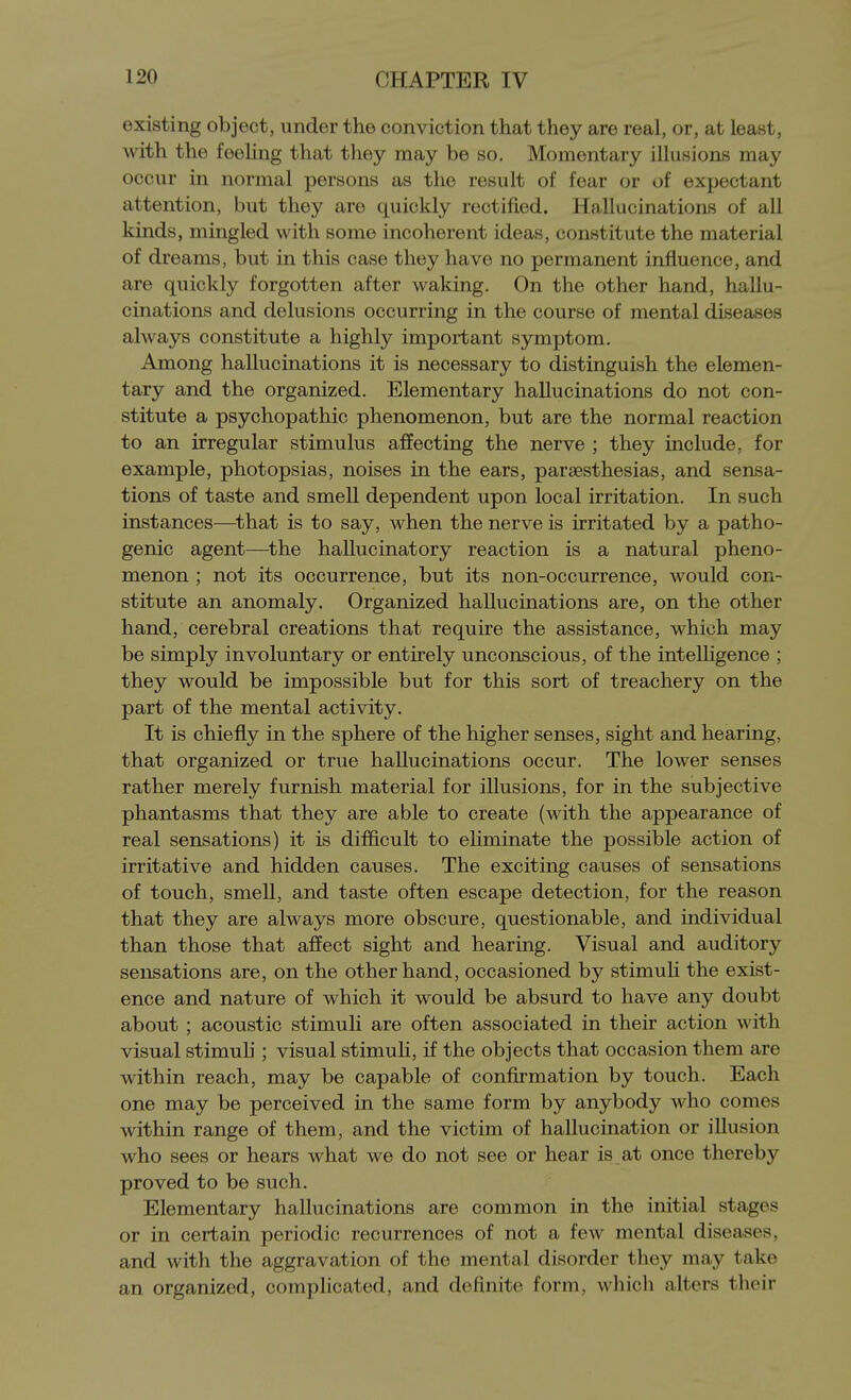 existing object, under the conviction that they are real, or, at least, with the feeHng that they may be so. Momentary illusions may occur in normal persons as the result of fear or of expectant attention, but they are cxuickly rectified. Hallucinations of all kinds, mingled with some incoherent ideas, constitute the material of dreams, but in this case they have no permanent influence, and are quickly forgotten after waking. On the other hand, hallu- cinations and delusions occurring in the course of mental diseases always constitute a highly important symptom. Among hallucinations it is necessary to distinguish the elemen- tary and the organized. Elementary hallucinations do not con- stitute a psychopathic phenomenon, but are the normal reaction to an irregular stimulus affecting the nerve ; they include, for example, photopsias, noises in the ears, paraesthesias, and sensa- tions of taste and smell dependent upon local irritation. In such instances—that is to say, when the nerve is irritated by a patho- genic agent—^the hallucinatory reaction is a natural pheno- menon ; not its occurrence, but its non-occurrence, would con- stitute an anomaly. Organized hallucinations are, on the other hand, cerebral creations that require the assistance, which may be simply involuntary or entirely unconscious, of the inteUigence ; they would be impossible but for this sort of treachery on the part of the mental activity. It is chiefly in the sphere of the higher senses, sight and hearing, that organized or true hallucinations occur. The lower senses rather merely furnish material for illusions, for in the subjective phantasms that they are able to create (with the appearance of real sensations) it is difficult to ehminate the possible action of irritative and hidden causes. The exciting causes of sensations of touch, smell, and taste often escape detection, for the reason that they are always more obscure, questionable, and individual than those that affect sight and hearing. Visual and auditory sensations are, on the other hand, occasioned by stimuli the exist- ence and nature of which it would be absurd to have any doubt about ; acoustic stimuli are often associated in their action with visual stimuh ; visual stimuH, if the objects that occasion them are within reach, may be capable of confirmation by touch. Each one may be perceived in the same form by anybody who comes within range of them, and the victim of hallucination or illusion who sees or hears what we do not see or hear is at once thereby proved to be such. Elementary hallucinations are common in the initial stages or in certain periodic recurrences of not a few mental diseases, and with the aggravation of the mental disorder they may take an organized, complicated, and definite form, which alters tlioir