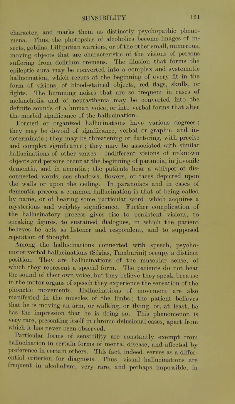 character, and marks them as distinctly psychopathic pheno- mena. Thus, the photopsias of alcohoUcs become images of in- sects, gobhns, Lilliputian warriors, or of the other small, numerous, moving objects that are characteristic of the visions of persons suffering from deHrium tremens. The illusion that forms the epileptic aura may be converted into a complex and systematic hallucination, which recurs at the beginning of every fit in the form of visions, of blood-stained objects, red flags, skulls, or fights. The humming noises that are so frequent in cases of melanchoUa and of neurasthenia may be converted into the definite sounds of a human voice, or into verbal forms that alter the morbid significance of the hallucination. Formed or organized hallucinations have various degrees ; they may be devoid of significance, verbal or graphic, and in- determinate ; they may be threatening or flattering, with precise and complex significance ; they may be associated with similar hallucinations of other senses. Indifferent visions of unknown objects and persons occur at the beginning of paranoia, in juvenile dementia, and in amentia ; the patients hear a whisper of dis- connected words, see shadows, flowers, or faces depicted upon the walls or upon the ceiHng. In paranoiacs and in cases of dementia prsecox a common hallucination is that of being called by name, or of hearing some particular word, which acquires a mysterious and weighty significance. Further complication of the hallucinatory process gives rise to persistent visions, to speaking figures, to sustained dialogues, in which the patient believes he acts as listener and respondent, and to supposed repetition of thought. Among the hallucinations connected with speech, psycho- motor verbal hallucinations (Seglas, Tamburini) occupy a distinct position. They are hallucinations of the muscular sense, of which they represent a special form. The patients do not hear the sound of their own voice, but they beheve they speak because in the motor organs of speech they experience the sensation of the phonetic movements. Hallucinations of movement are also manifested in the muscles of the hmbs ; the patient believes that he is moving an arm, or walking, or flying, or, at least, he has the impression that he is doing so. This phenomenon is very rare, presenting itself in chronic delusional cases, apart from which it has never been observed. Particular forms of sensibiHty are constantly exempt from hallucination in certain forms of mental disease, and affected by preference in certain others. This fact, indeed, serves as a differ- ential criterion for diagnosis. Thus, visual hallucinations are frequent in alcoholism, very rare, and perhaps impossible, in