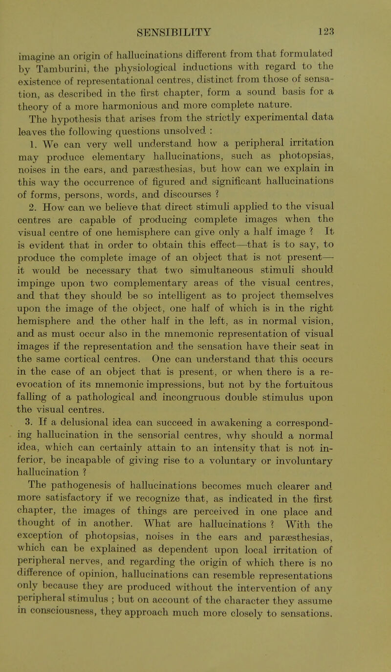 imagine an origin of hallucinations different from that formulated by Tamburini, the physiological inductions with regard to the existence of representational centres, distinct from those of sensa- tion, as described in the first chapter, form a sound basis for a theory of a more harmonious and more complete nature. The hypothesis that arises from the strictly experimental data leaves the following questions unsolved : 1. We can very well understand how a peripheral irritation may produce elementary hallucinations, such as photopsias, noises in the ears, and parsesthesias, but how can we explain in this way the occurrence of figured and significant hallucinations of forms, persons, words, and discourses ? 2. How can we believe that direct stimuh appHed to the visual centres are capable of producing complete images when the visual centre of one hemisphere can give only a half image ? It is evident that in order to obtain this effect—^that is to say, to produce the complete image of an object that is not present— it would be necessary that two simultaneous stimuli should impinge upon two complementary areas of the visual centres, and that they should be so intelligent as to project themselves upon the image of the object, one half of which is in the right hemisphere and the other half in the left, as in normal vision, and as must occur also in the mnemonic representation of visual images if the representation and the sensation have their seat in the same cortical centres. One can understand that this occurs in the case of an object that is present, or when there is a re- evocation of its mnemonic impressions, but not by the fortuitous falling of a pathological and incongruous double stimulus upon the visual centres. 3. If a delusional idea can succeed in awakening a correspond- ing hallucination in the sensorial centres, why should a normal idea, which can certainly attain to an intensity that is not in- ferior, be incapable of giving rise to a voluntary or involuntary hallucination ? The pathogenesis of hallucinations becomes much clearer and more satisfactory if we recognize that, as indicated in the first chapter, the images of things are perceived in one place and thought of in another. What are hallucinations ? With the exception of photopsias, noises in the ears and parjesthesias, which can be explained as dependent upon local irritation of peripheral nerves, and regarding the origin of which there is no difference of opinion, hallucinations can resemble representations only because they are produced without the intervention of any peripheral stimulus ; but on account of the character they assume in consciousness, they approach much more closely to sensations.