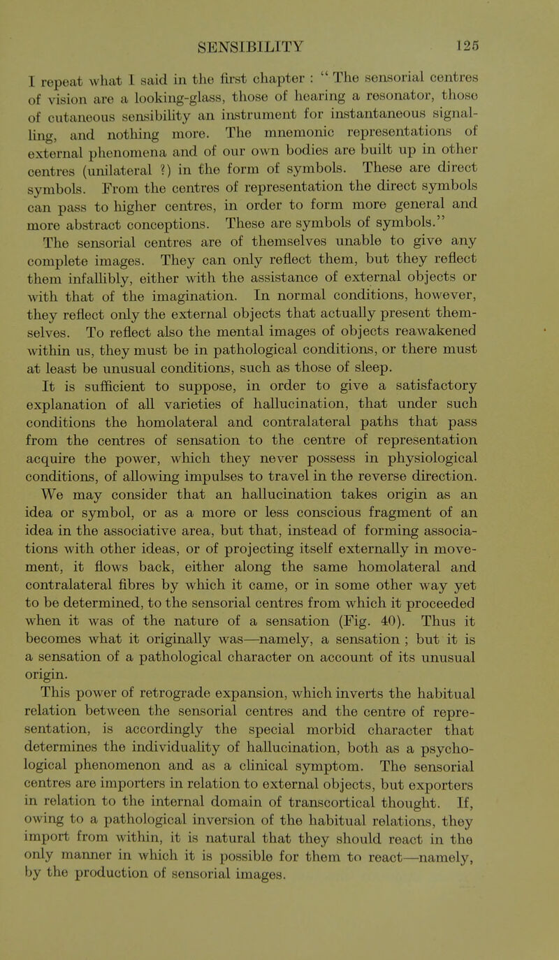I repeat wheat I said in the first chapter :  The sensorial centres of vision are a looking-glass, those of hearing a resonator, those of cutaneous sensibility an instrument for instantaneous signal- Ung, and nothing more. The mnemonic representations of external phenomena and of our own bodies are built up in other centres (unilateral ?) in the form of symbols. These are direct symbols. From the centres of representation the direct symbols can pass to higher centres, in order to form more general and more abstract conceptions. These are symbols of symbols. The sensorial centres are of themselves unable to give any complete images. They can only reflect them, but they reflect them infaUibly, either with the assistance of external objects or with that of the imagination. In normal conditions, however, they reflect only the external objects that actually present them- selves. To reflect also the mental images of objects reawakened within us, they must be in pathological conditions, or there must at least be unusual conditions, such as those of sleep. It is sufficient to suppose, in order to give a satisfactory explanation of all varieties of hallucination, that under such conditions the homolateral and contralateral paths that pass from the centres of sensation to the centre of representation acquire the power, which they never possess in physiological conditions, of allowing impulses to travel in the reverse direction. We may consider that an hallucination takes origin as an idea or symbol, or as a more or less conscious fragment of an idea in the associative area, but that, instead of forming associa- tions with other ideas, or of projecting itseK externally in move- ment, it flows back, either along the same homolateral and contralateral fibres by which it came, or in some other way yet to be determined, to the sensorial centres from which it proceeded when it was of the nature of a sensation (Fig. 40). Thus it becomes what it originally was—^namely, a sensation ; but it is a sensation of a pathological character on account of its unusual origin. This power of retrograde expansion, which inverts the habitual relation between the sensorial centres and the centre of repre- sentation, is accordingly the special morbid character that determines the individuaUty of hallucination, both as a psycho- logical phenomenon and as a cfinical symptom. The sensorial centres are importers in relation to external objects, but exporters in relation to the internal domain of transcortical thought. If, owing to a pathological inversion of the habitual relations, they import from within, it is natural that they should react in the only manner in which it is possible for them to react—namely, by the production of sensorial images.