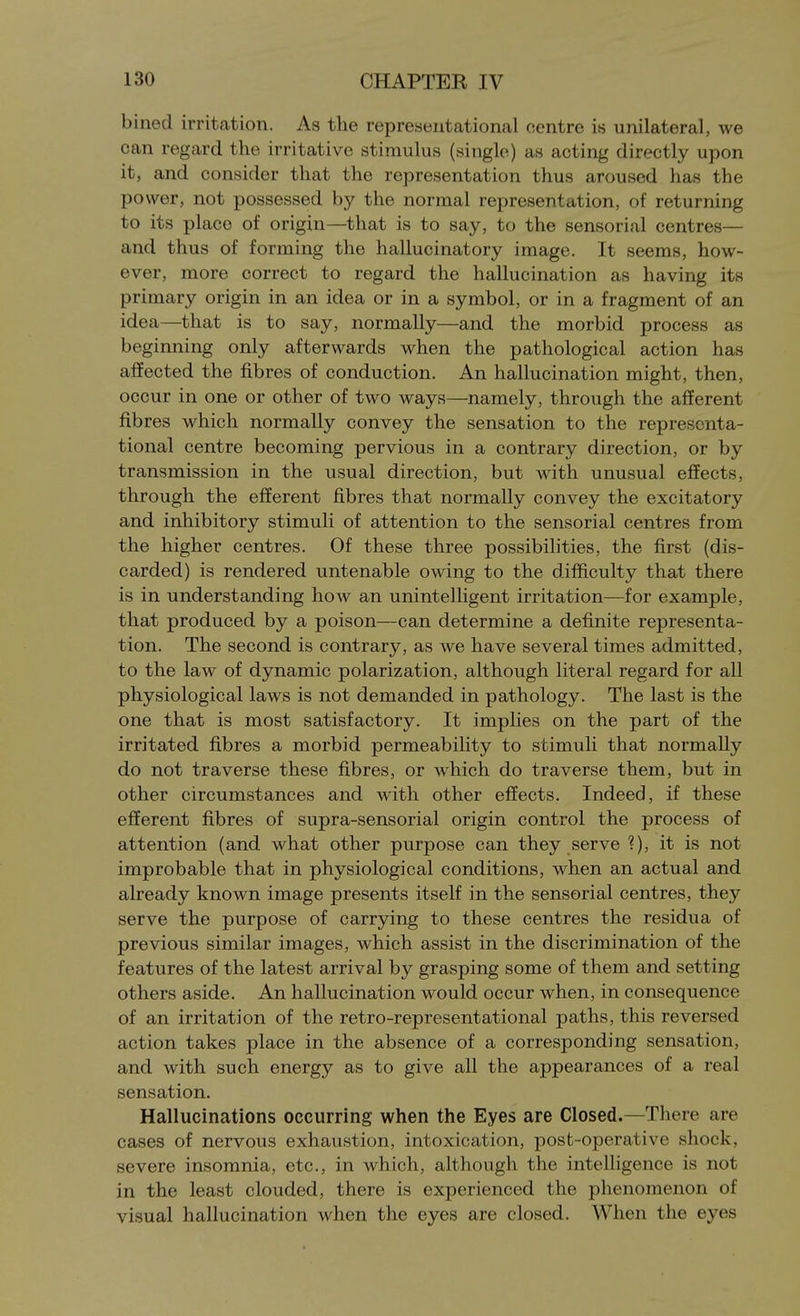 bined irritation. As the representational centre is unilateral, we can regard the irritative stimulus (single) as acting directly upon it, and consider that the representation thus aroused has the power, not possessed by the normal representation, of returning to its place of origin—that is to say, to the sensorial centres— and thus of forming the hallucinatory image. It seems, how- ever, more correct to regard the hallucination as having its primary origin in an idea or in a symbol, or in a fragment of an idea—that is to say, normally—and the morbid process as beginning only afterwards when the pathological action has affected the fibres of conduction. An hallucination might, then, occur in one or other of two ways—namely, through the afferent fibres which normally convey the sensation to the representa- tional centre becoming pervious in a contrary direction, or by transmission in the usual direction, but with unusual effects, through the efferent fibres that normally convey the excitatory and inhibitory stimuli of attention to the sensorial centres from the higher centres. Of these three possibihties, the first (dis- carded) is rendered untenable owing to the difficulty that there is in understanding how an unintelligent irritation—for example, that produced by a poison—can determine a definite representa- tion. The second is contrary, as we have several times admitted, to the law of dynamic polarization, although literal regard for all physiological laws is not demanded in pathology. The last is the one that is most satisfactory. It implies on the part of the irritated fibres a morbid permeability to stimuli that normally do not traverse these fibres, or which do traverse them, but in other circumstances and with other effects. Indeed, if these efferent fibres of supra-sensorial origin control the process of attention (and what other purpose can they serve ?), it is not improbable that in physiological conditions, when an actual and already known image presents itself in the sensorial centres, they serve the purpose of carrying to these centres the residua of previous similar images, which assist in the discrimination of the features of the latest arrival by grasping some of them and setting others aside. An hallucination would occur when, in consequence of an irritation of the retro-representational paths, this reversed action takes place in the absence of a corresponding sensation, and with such energy as to give all the appearances of a real sensation. Hallucinations occurring when the Eyes are Closed.—There are cases of nervous exhaustion, intoxication, post-operative shock, severe insomnia, etc., in which, although the intelligence is not in the least clouded, there is experienced the phenomenon of visual hallucination when the eyes are closed. When the eyes