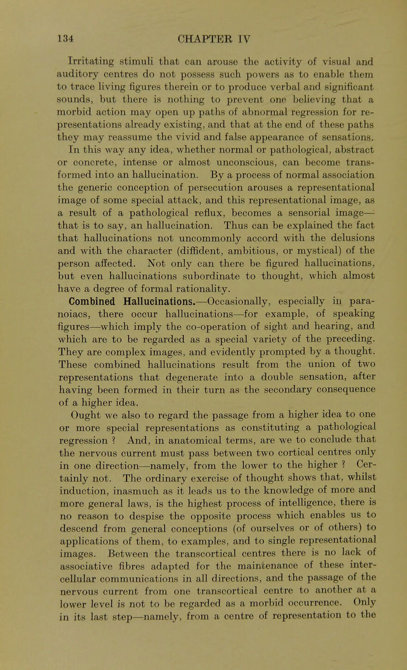 Irritating stimuli that can arouse the activity of visual and auditory centres do not possess such powers as to enable them to trace living figures therein or to produce verbal and significant sounds, but there is nothing to prevent one believing that a morbid action may open up paths of abnormal regression for re- presentations already existing, and that at the end of these paths they may reassume the vivid and false appearance of sensations. In this way any idea, whether normal or pathological, abstract or concrete, intense or almost unconscious, can become trans- formed into an hallucination. By a process of normal association the generic conception of persecution arouses a representational image of some special attack, and this representational image, as a result of a pathological reflux, becomes a sensorial image—- that is to say, an hallucination. Thus can be explained the fact that hallucinations not uncommonly accord with the delusions and with the character (diffident, ambitious, or mystical) of the person affected. Not only can there be figured hallucinations, but even hallucinations subordinate to thought, which almost have a degree of formal rationality. Combined Hallucinations.—Occasionally, especially in para- noiacs, there occur hallucinations—for example, of speaking figures—which imply the co-operation of sight and hearing, and. which are to be regarded as a special variety of the preceding. They are complex images, and evidently prompted by a thought. These combined hallucinations result from the union of two representations that degenerate into a double sensation, after having been formed in their turn as the secondary consequence of a higher idea. Ought we also to regard the passage from a higher idea to one or more special representations as constituting a pathological regression ? And, in anatomical terms, are we to conclude that the nervous current must pass between two cortical centres only in one direction—namely, from the lower to the higher ? Cer- tainly not. The ordinary exercise of thought shows that, whilst induction, inasmuch as it leads us to the knowledge of more and more general laws, is the highest process of intelHgence, there is no reason to despise the opposite process which enables us to descend from general conceptions (of ourselves or of others) to applications of them, to examples, and to single representational images. Between the transcortical centres there is no lack of associative fibres adapted for the maintenance of these inter- cellular communications in all directions, and the passage of the nervous current from one transcortical centre to another at a lower level is not to be regarded as a morbid occurrence. Only in its last step—namely, from a centre of representation to the