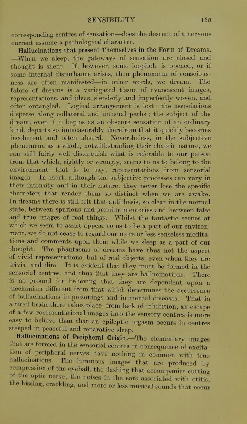 corresponding centres of sensation—does the descent of a nervous current assume a pathological character. Hallucinations that present Themselves in the Form of Dreams. —^When we sleep, the gateways of sensation are closed and thought is silent. If, however, some loophole is opened, or if some internal disturbance arises, then phenomena of conscious- ness are often manifested—in other words, we dream. The fabric of dreams is a variegated tissue of evanescent images, representations, and ideas, slenderly and imperfectly woven, and often entangled. Logical arrangement is lost ; the associations disperse along collateral and unusual paths ; the subject of the dream, even if it begins as an obscure sensation of an ordinary kind, departs so immeasurably therefrom that it quickly becomes incoherent and often absurd. Nevertheless, in the subjective phenomena as a whole, notwithstanding their chaotic nature, we can still fairly well distinguish what is referable to our person from that which, rightly or wrongly, seems to us to belong to the environment—that is to say, representations from sensorial images. In short, although the subjective processes can vary in their intensity and in their nature, they never lose the specific characters that render them so distinct when we are awake. In dreams there is still felt that antithesis, so clear in the normal state, between spurious and genuine memories and between false and true images of real things. Whilst the fantastic scenes at which we seem to assist appear to us to be a part of our environ- ment, we do not cease to regard our more or less senseless medita- tions and comments upon them while we sleep as a part of our thought. The phantasms of dreams have thus not the aspect of vivid representations, but of real objects, even when they are trivial and dim. It is evident that they must be formed in the sensorial centres, and thus that they are hallucinations. There is no ground for beheving that they are dependent upon a mechanism different from that which determines the occurrence of hallucinations in poisonings and in mental diseases. That in a tired brain there takes place, from lack of inhibition, an escape of a few representational images into the sensory centres is more easy to believe than that an epileptic orgasm occurs in centres steeped in peaceful and reparative sleep. Hallucinations of Peripheral Origin.—The elementary images that are formed in the sensorial centres in consequence of excita- tion of peripheral nerves have nothing in common with true hallucmations. The luminous images that are produced by compression of the eyeball, the flashing that accompanies cutting ot the optic nerve, the noises in the ears associated with otitis, the hissing, crackling, and more or less musical sounds that occur