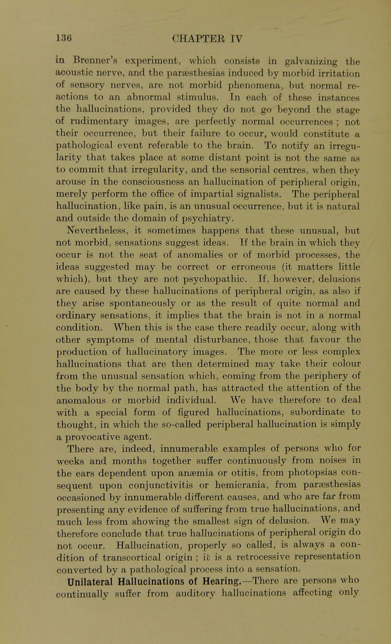 in Brenner's experiment, which consists in galvanizing the acoustic nerve, and the parjesthesias induced by morbid irritation of sensory nerves, are not morbid phenomena, })ut normal re- actions to an abnormal stimulus. In each of these instances the hallucinations, provided they do not go beyond the stage of rudimentary images, are perfectly normal occurrences ; not their occurrence, but their failure to occur, would constitute a pathological event referable to the brain. To notify an irregu- larity that takes place at some distant point is not the same as to commit that irregularity, and the sensorial centres, when they arouse in the consciousness an hallucination of peripheral origin, merely perform the office of impartial signalists. The peripheral hallucination, like pain, is an unusual occurrence, but it is natural and outside the domain of psychiatry. Nevertheless, it sometimes happens that these unusual, but not morbid, sensations suggest ideas. If the brain in which they occur is not the seat of anomalies or of morbid processes, the ideas suggested may be correct or erroneous (it matters little which), but they are not psychopathic. If, however, delusions are caused by these hallucinations of peripheral origin, as also if they arise spontaneously or as the result of quite normal and ordinary sensations, it implies that the brain is not in a normal condition. When this is the case there readily occur, along with other symptoms of mental disturbance, those that favour the production of hallucinatory images. The more or less complex hallucinations that are then determined may take their colour from the unusual sensation which, coming from the periphery of the body by the normal path, has attracted the attention of the anomalous or morbid individual. We have therefore to deal with a special form of figured hallucinations, subordinate to thought, in which the so-called peripheral hallucination is simply a provocative agent. There are, indeed, innumerable examples of persons who for weeks and months together suffer continuously from noises in the ears dependent upon anaemia or otitis, from photopsias con- sequent upon conjunctivitis or hemicrania, from paraesthesias occasioned by innumerable different causes, and who are far from presenting any evidence of suffering from true hallucinations, and much less from showing the smallest sign of delusion. We may therefore conclude that true hallucinations of peripheral origin do not occur. Hallucination, properly so called, is always a con- dition of transcortical origin ; it is a retrocessive representation converted by a pathological process into a sensation. Unilateral Hallucinations of Hearing.—There are persons who continually suffer from auditory hallucinations affecting only