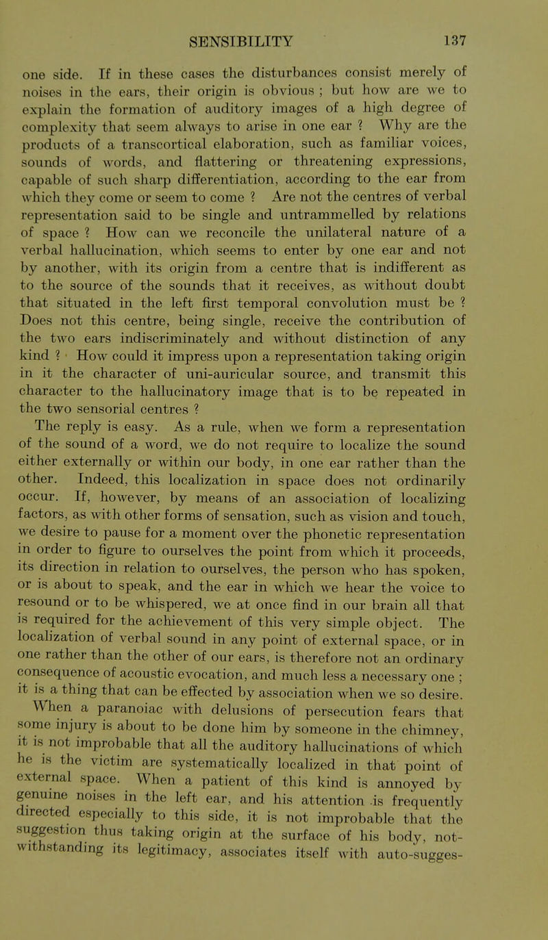 one side. If in these cases the disturbances consist merely of noises in the ears, their origin is obvious ; but how are we to explain the formation of auditory images of a high degree of complexity that seem always to arise in one ear ? Why are the products of a transcortical elaboration, such as familiar voices, sounds of words, and flattering or threatening expressions, capable of such sharp differentiation, according to the ear from which they come or seem to come ? Are not the centres of verbal representation said to be single and untrammelled by relations of space ? How can we reconcile the unilateral nature of a verbal hallucination, which seems to enter by one ear and not by another, with its origin from a centre that is indifferent as to the source of the sounds that it receives, as without doubt that situated in the left first temporal convolution must be ? Does not this centre, being single, receive the contribution of the two ears indiscriminately and without distinction of any kind ? How could it impress upon a representation taking origin in it the character of uni-auricular source, and transmit this character to the hallucinatory image that is to be repeated in the two sensorial centres ? The reply is easy. As a rule, when we form a representation of the sound of a word, we do not require to localize the sound either externally or within our body, in one ear rather than the other. Indeed, this localization in space does not ordinarily occur. If, however, by means of an association of localizing factors, as with other forms of sensation, such as vision and touch, we desire to pause for a moment over the phonetic representation in order to figure to ourselves the point from which it proceeds, its direction in relation to ourselves, the person who has spoken, or is about to speak, and the ear in which we hear the voice to resound or to be whispered, we at once fmd in our brain all that is required for the achievement of this very simple object. The locahzation of verbal sound in any point of external space, or in one rather than the other of our ears, is therefore not an ordinary consequence of acoustic evocation, and much less a necessary one ; it IS a thing that can be effected by association when we so desire. When a paranoiac with delusions of persecution fears that some injury is about to be done him by someone in the chimney, it is not improbable that all the auditory hallucinations of which he is the victim are systematically locaHzed in that point of external space. When a patient of this kind is annoyed by genuine noises in the left ear, and his attention .is frequently directed especially to this side, it is not improbable that the suggestion thus taking origin at the surface of his body, not- withstanding its legitimacy, associates itself with auto-sugges-