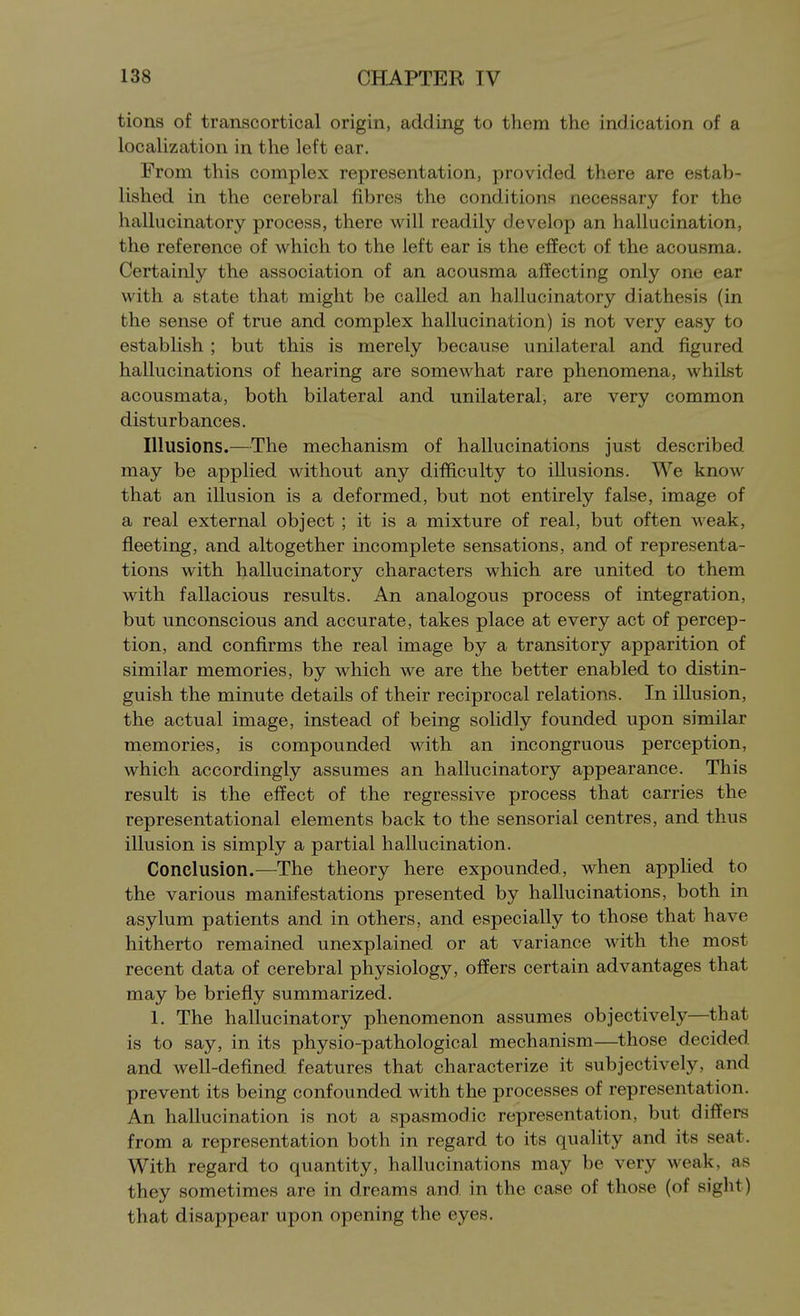 tions of transcortical origin, adding to them the indication of a localization in the left ear. From this complex representation, provided there are estab- lished in the cerebral fibres the conditions necessary for the hallucinatory process, there will readily develop an hallucination, the reference of which to the left ear is the effect of the acousma. Certainly the association of an acousma affecting only one ear with a state that might be called an hallucinatory diathesis (in the sense of true and complex hallucination) is not very easy to establish ; but this is merely because unilateral and figured hallucinations of hearing are somewhat rare phenomena, whilst acousmata, both bilateral and unilateral, are very common disturbances. Illusions.—The mechanism of hallucinations just described may be applied without any difficulty to illusions. We know that an illusion is a deformed, but not entirely false, image of a real external object ; it is a mixture of real, but often weak, fleeting, and altogether incomplete sensations, and of representa- tions with hallucinatory characters which are united to them with fallacious results. An analogous process of integration, but unconscious and accurate, takes place at every act of percep- tion, and confirms the real image by a transitory apparition of similar memories, by which we are the better enabled to distin- guish the minute details of their reciprocal relations. In illusion, the actual image, instead of being solidly founded upon similar memories, is compounded with an incongruous perception, which accordingly assumes an hallucinatory appearance. This result is the effect of the regressive process that carries the representational elements back to the sensorial centres, and thus illusion is simply a partial hallucination. Conclusion.—The theory here expounded, when applied to the various manifestations presented by hallucinations, both in asylum patients and in others, and especially to those that have hitherto remained unexplained or at variance with the most recent data of cerebral physiology, offers certain advantages that may be briefly summarized. 1. The hallucinatory phenomenon assumes objectively—that is to say, in its physio-pathological mechanism—those decided and well-defined features that characterize it subjectively, and prevent its being confounded with the processes of representation. An hallucination is not a spasmodic representation, but differs from a representation both in regard to its quality and its seat. With regard to quantity, hallucinations may be very weak, as they sometimes are in dreams and in the case of those (of sight) that disappear upon opening the eyes.